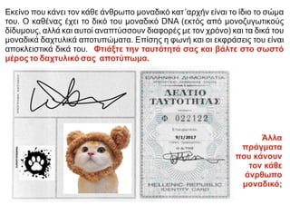 Εκείνο που κάνει τον κάθε άνθρωπο μοναδικό κατ΄αρχήν είναι το ίδιο το σώμα
του. Ο καθένας έχει το δικό του μοναδικό DNA (εκτός από μονοζυγωτικούς
δίδυμους, αλλά και αυτοί αναπτύσσουν διαφορές με τον χρόνο) και τα δικά του
μοναδικά δαχτυλικά αποτυπώματα. Επίσης η φωνή και οι εκφράσεις του είναι
αποκλειστικά δικά του. Φτιάξτε την ταυτότητά σας και βάλτε στο σωστό
μέρος το δαχτυλικό σας αποτύπωμα.
Άλλα
πράγματα
που κάνουν
τον κάθε
άνρθωπο
μοναδικό;
 