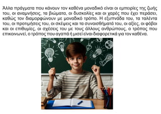 Άλλα πράγματα που κάνουν τον καθένα μοναδικό είναι οι εμπειρίες της ζωής
του, οι αναμνήσεις, τα βιώματα, οι δυσκολίες και οι χαρές που έχει περάσει,
καθώς τον διαμορφώνουν με μοναδικό τρόπο. Η εξυπνάδα του, τα ταλέντα
του, οι προτιμήσεις του, οι σκέψεις και τα συναισθήματά του, οι αξίες, οι φόβοι
και οι επιθυμίες, οι σχέσεις του με τους άλλους ανθρώπους, ο τρόπος που
επικοινωνεί, ο τρόπος που αγαπά ή μισεί είναι διαφορετικά για τον καθένα.
 