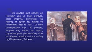 Στο κοινόβιο αυτό εισήλθε ως
Ηγουμένη μαζί με άλλες μοναχές,
κόρες επιφανών οικογενειών της
Αθήνας. Η ίδρυσή του πρέπει να
τοποθετηθεί περί το 1571. Σε αυτό
εγκαταβιούσαν περί 150 μοναχές,
ανάμεσα στις οποίες και μερικές
εκχριστιανισμένες μουσουλμάνες αλλά
και Κύπριοι σκλάβοι μετά την πτώση
της Κύπρου στους Τούρκους.
 