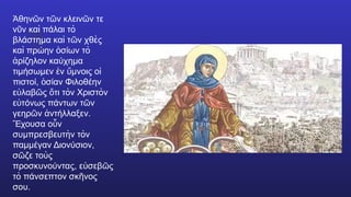 θην ν τ ν κλειν ν τε
Ἀ ῶ ῶ ῶ
ν ν καὶ πάλαι τὸ
ῦ
βλάστημα καὶ τ ν χθὲς
ῶ
καὶ πρώην σίων τὸ
ὁ
ρίζηλον καύχημα
ἀ
τιμήσωμεν ν μνοις ο
ἐ ὕ ἱ
πιστοί, σίαν Φιλοθέην
ὁ
ε λαβ ς τι τὸν Χριστὸν
ὐ ῶ ὅ
ε τόνως πάντων τ ν
ὐ ῶ
γεηρ ν ντήλλαξεν.
ῶ ἀ
χουσα ο ν
Ἔ ὗ
συμπρεσβευτὴν τὸν
παμμέγαν Διονύσιον,
σ ζε τοὺς
ῶ
προσκυνούντας, ε σεβ ς
ὐ ῶ
τὸ πάνσεπτον σκ νος
ῆ
σου.
 