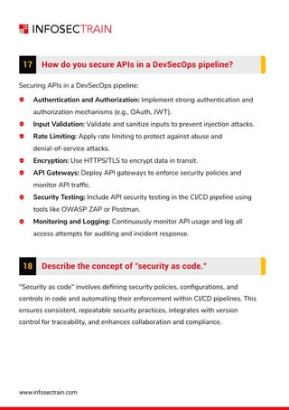 www.infosectrain.com
"Security as code" involves deﬁning security policies, conﬁgurations, and
controls in code and automating their enforcement within CI/CD pipelines. This
ensures consistent, repeatable security practices, integrates with version
control for traceability, and enhances collaboration and compliance.
18 Describe the concept of "security as code.”
Securing APIs in a DevSecOps pipeline:
Authentication and Authorization: Implement strong authentication and
authorization mechanisms (e.g., OAuth, JWT).
Input Validation: Validate and sanitize inputs to prevent injection attacks.
Rate Limiting: Apply rate limiting to protect against abuse and
denial-of-service attacks.
Encryption: Use HTTPS/TLS to encrypt data in transit.
API Gateways: Deploy API gateways to enforce security policies and
monitor API trafﬁc.
Security Testing: Include API security testing in the CI/CD pipeline using
tools like OWASP ZAP or Postman.
Monitoring and Logging: Continuously monitor API usage and log all
access attempts for auditing and incident response.
17 How do you secure APIs in a DevSecOps pipeline?
 