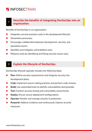 www.infosectrain.com
1
Describe the beneﬁts of integrating DevSecOps into an
organization.
Beneﬁts of DevSecOps in an organization:
DevSecOps lifecycle typically includes the following steps:
Integrates security practices early in the development lifecycle
Streamlines processes.
Encourages collaboration between development, security, and
operations teams.
Identiﬁes and mitigates vulnerabilities early.
Reduces costs by identifying and ﬁxing security issues early.
Plan: Deﬁne security requirements and integrate security into
development plans.
Code: Implement secure coding practices and perform code reviews.
Build: Use automated tools to identify vulnerabilities during builds.
Test: Conduct security testing and vulnerability assessments.
Deploy: Ensure secure deployment conﬁgurations.
Operate: Monitor and manage security in production.
Respond: Address incidents and continuously improve security
measures.
2 Explain the lifecycle of DevSecOps.
 