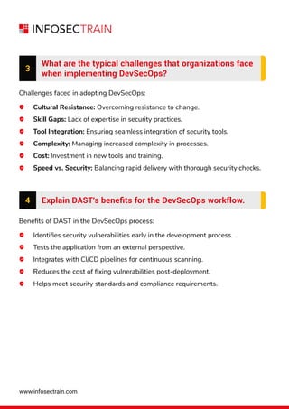 www.infosectrain.com
3
What are the typical challenges that organizations face
when implementing DevSecOps?
Challenges faced in adopting DevSecOps:
Cultural Resistance: Overcoming resistance to change.
Skill Gaps: Lack of expertise in security practices.
Tool Integration: Ensuring seamless integration of security tools.
Complexity: Managing increased complexity in processes.
Cost: Investment in new tools and training.
Speed vs. Security: Balancing rapid delivery with thorough security checks.
Beneﬁts of DAST in the DevSecOps process:
Identiﬁes security vulnerabilities early in the development process.
Tests the application from an external perspective.
Integrates with CI/CD pipelines for continuous scanning.
Reduces the cost of ﬁxing vulnerabilities post-deployment.
Helps meet security standards and compliance requirements.
4 Explain DAST's beneﬁts for the DevSecOps workflow.
 