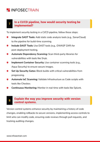 www.infosectrain.com
7
In a CI/CD pipeline, how would security testing be
implemented?
To implement security testing in a CI/CD pipeline, follow these steps:
Integrate SAST Tools: Add static code analysis tools (e.g., SonarCloud)
to the pipeline for build-time scanning.
Include DAST Tools: Use DAST tools (e.g., OWASP ZAP) for
post-deployment testing.
Automate Dependency Scanning: Scan third-party libraries for
vulnerabilities with tools like Snyk.
Implement Container Security: Use container scanning tools (e.g.,
Aqua Security) to ensure secure images.
Set Up Security Gates: Block builds with critical vulnerabilities from
progressing.
Automate IaC Scanning: Validate Infrastructure as Code scripts with
tools like Checkov.
Continuous Monitoring: Monitor in real-time with tools like Splunk.
8
Explain the way you improve security with version
control systems.
Version control systems enhance security by maintaining a history of code
changes, enabling rollbacks to secure versions, implementing access controls to
limit who can modify code, ensuring code reviews through pull requests, and
tracking auditing changes.
 