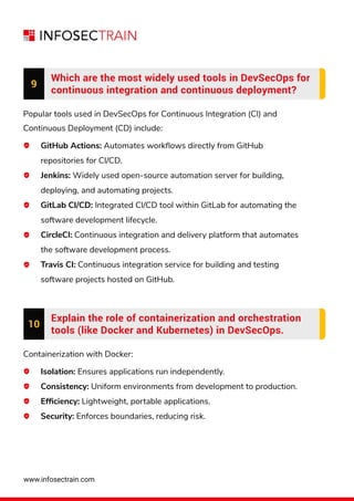 www.infosectrain.com
GitHub Actions: Automates workﬂows directly from GitHub
repositories for CI/CD.
Jenkins: Widely used open-source automation server for building,
deploying, and automating projects.
GitLab CI/CD: Integrated CI/CD tool within GitLab for automating the
software development lifecycle.
CircleCI: Continuous integration and delivery platform that automates
the software development process.
Travis CI: Continuous integration service for building and testing
software projects hosted on GitHub.
9
Which are the most widely used tools in DevSecOps for
continuous integration and continuous deployment?
Popular tools used in DevSecOps for Continuous Integration (CI) and
Continuous Deployment (CD) include:
10
Explain the role of containerization and orchestration
tools (like Docker and Kubernetes) in DevSecOps.
Containerization with Docker:
Isolation: Ensures applications run independently.
Consistency: Uniform environments from development to production.
Efﬁciency: Lightweight, portable applications.
Security: Enforces boundaries, reducing risk.
 