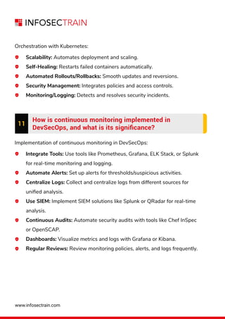 www.infosectrain.com
Orchestration with Kubernetes:
Scalability: Automates deployment and scaling.
Self-Healing: Restarts failed containers automatically.
Automated Rollouts/Rollbacks: Smooth updates and reversions.
Security Management: Integrates policies and access controls.
Monitoring/Logging: Detects and resolves security incidents.
11
How is continuous monitoring implemented in
DevSecOps, and what is its signiﬁcance?
Implementation of continuous monitoring in DevSecOps:
Integrate Tools: Use tools like Prometheus, Grafana, ELK Stack, or Splunk
for real-time monitoring and logging.
Automate Alerts: Set up alerts for thresholds/suspicious activities.
Centralize Logs: Collect and centralize logs from different sources for
uniﬁed analysis.
Use SIEM: Implement SIEM solutions like Splunk or QRadar for real-time
analysis.
Continuous Audits: Automate security audits with tools like Chef InSpec
or OpenSCAP.
Dashboards: Visualize metrics and logs with Grafana or Kibana.
Regular Reviews: Review monitoring policies, alerts, and logs frequently.
 