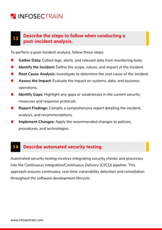 www.infosectrain.com
13
Describe the steps to follow when conducting a
post-incident analysis.
To perform a post-incident analysis, follow these steps:
Gather Data: Collect logs, alerts, and relevant data from monitoring tools.
Identify the Incident: Deﬁne the scope, nature, and impact of the incident.
Root Cause Analysis: Investigate to determine the root cause of the incident.
Assess the Impact: Evaluate the impact on systems, data, and business
operations.
Identify Gaps: Highlight any gaps or weaknesses in the current security
measures and response protocols.
Report Findings: Compile a comprehensive report detailing the incident,
analysis, and recommendations.
Implement Changes: Apply the recommended changes to policies,
procedures, and technologies.
Automated security testing involves integrating security checks and processes
into the Continuous Integration/Continuous Delivery (CI/CD) pipeline. This
approach ensures continuous, real-time vulnerability detection and remediation
throughout the software development lifecycle.
14 Describe automated security testing.
 