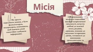 Місія
1.
Не просто
передавати знання, а бути
фасилітатором,
модератором, помічником,
щоб навчити дітей
самостійно здобувати
інформацію.
2.Формування у
молодого покоління
високої патріотичної
свідомості, почуття
любові до власної
землі, родини,
держави, пошани до
видатних історичних
діячів, готовності до
виконання
громадянських та
конституційних
обов’язків.
 
