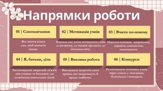 Напрямки роботи
01 | Самонавчання 02 | Мотивація учнів 03 | Вчити по-новому
04 | Я, батьки, діти 05 | Виховна робота 06 | Конкурси
Все життя вчися
сам, щоб навчати
інших.
Вчитель має вміти мотивувати учня:
до розвитку, до знання предмета, до
пізнання світу.
Навчати вчитися: направляти,
сприяти, допомагати,
полегшувати.
Застосовувати зворотній зв язок
ʼ
між учнями та батьками для
досягнення навчальних цілей.
Виховувати патріотів своєї
країни, які творитимуть її
краще майбутнє.
Реалізовувати потенціал учнів
через участь у змаганнях,
Олімпіадах і конкурсах
 