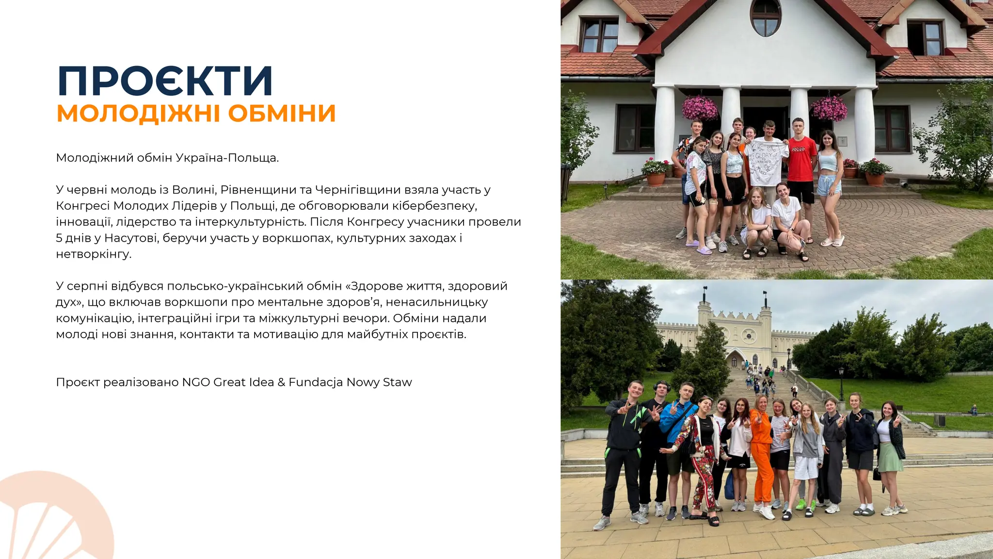 ПРОЄКТИ
МОЛОДІЖНІ ОБМІНИ
Молодіжний обмін Україна-Польща.
У червні молодь із Волині, Рівненщини та Чернігівщини взяла участь у
Конгресі Молодих Лідерів у Польщі, де обговорювали кібербезпеку,
інновації, лідерство та інтеркультурність. Після Конгресу учасники провели
5 днів у Насутові, беручи участь у воркшопах, культурних заходах і
нетворкінгу.
У серпні відбувся польсько-український обмін «Здорове життя, здоровий
дух», що включав воркшопи про ментальне здоров’я, ненасильницьку
комунікацію, інтеграційні ігри та міжкультурні вечори. Обміни надали
молоді нові знання, контакти та мотивацію для майбутніх проєктів.
Проєкт реалізовано NGO Great Idea & Fundacja Nowy Staw
 