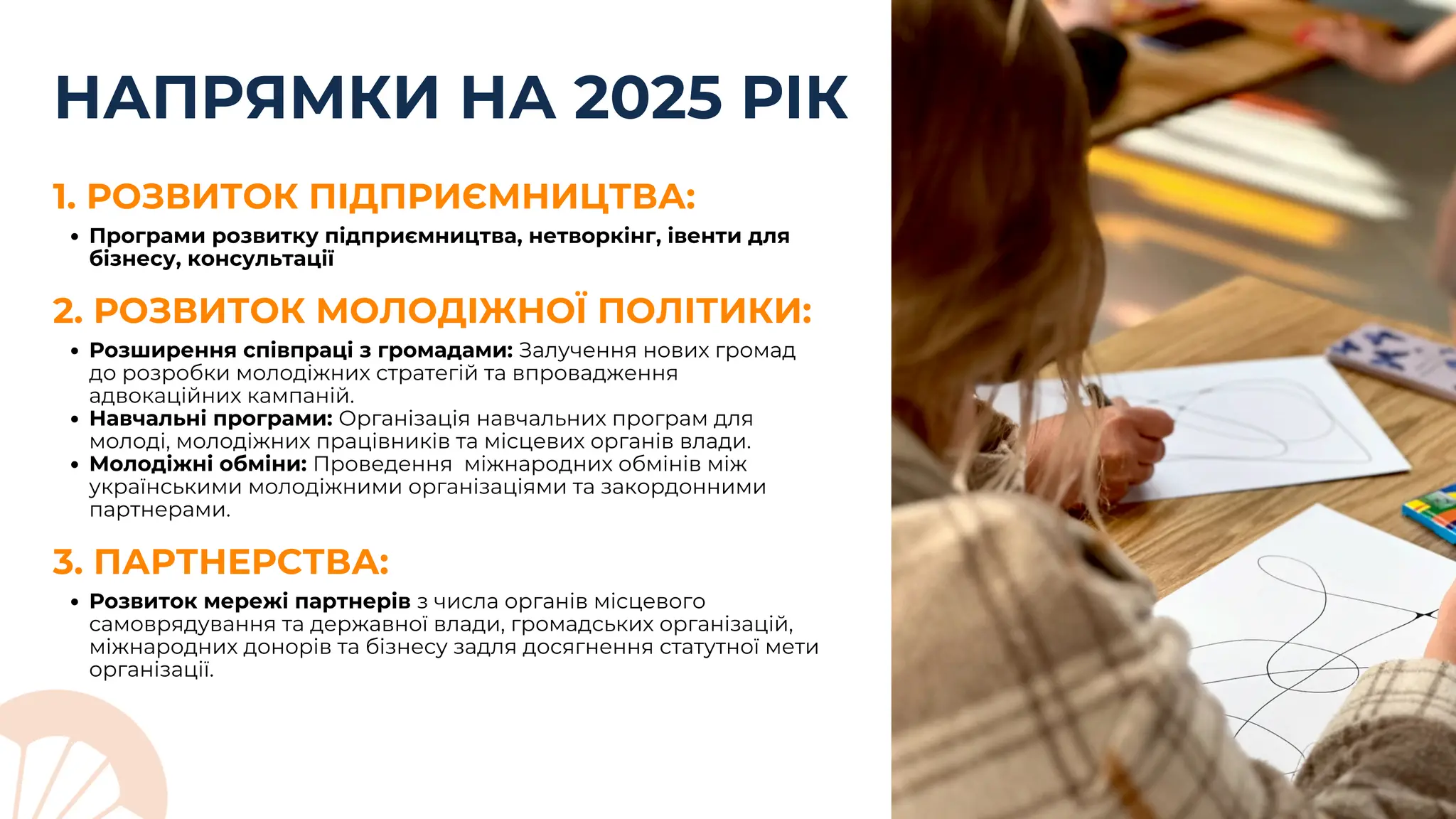 НАПРЯМКИ НА 2025 РІК
2. РОЗВИТОК МОЛОДІЖНОЇ ПОЛІТИКИ:
Розширення співпраці з громадами: Залучення нових громад
до розробки молодіжних стратегій та впровадження
адвокаційних кампаній.
Навчальні програми: Організація навчальних програм для
молоді, молодіжних працівників та місцевих органів влади.
Молодіжні обміни: Проведення міжнародних обмінів між
українськими молодіжними організаціями та закордонними
партнерами.
Програми розвитку підприємництва, нетворкінг, івенти для
бізнесу, консультації
1. РОЗВИТОК ПІДПРИЄМНИЦТВА:
Розвиток мережі партнерів з числа органів місцевого
самоврядування та державної влади, громадських організацій,
міжнародних донорів та бізнесу задля досягнення статутної мети
організації.
3. ПАРТНЕРСТВА:
 