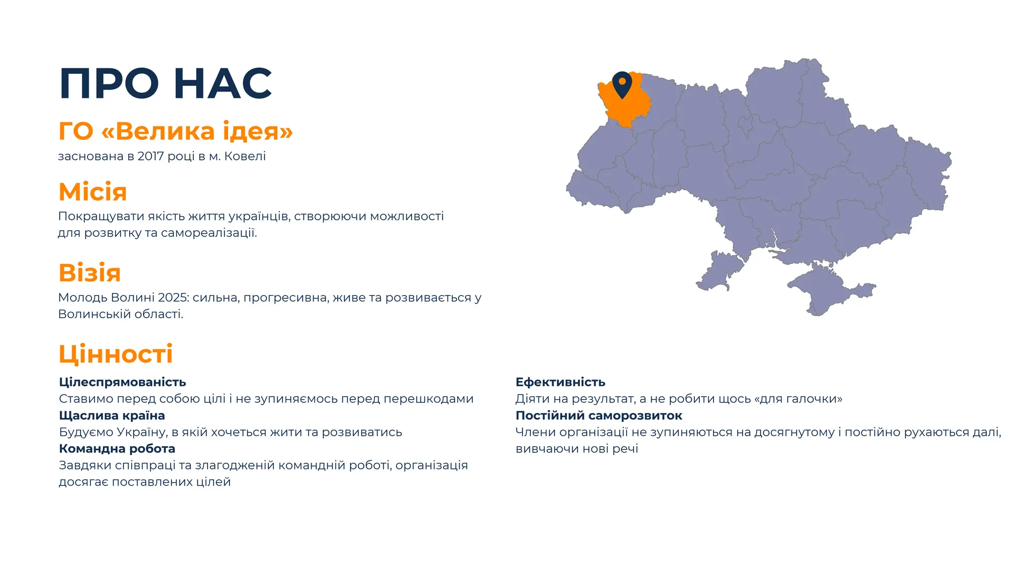 ПРО НАС
Покращувати якість життя українців, створюючи можливості
для розвитку та самореалізації.
Місія
Молодь Волині 2025: сильна, прогресивна, живе та розвивається у
Волинській області.
Візія
ГО «Велика ідея»
заснована в 2017 році в м. Ковелі
Цілеспрямованість
Ставимо перед собою цілі і не зупиняємось перед перешкодами
Щаслива країна
Будуємо Україну, в якій хочеться жити та розвиватись
Командна робота
Завдяки співпраці та злагодженій командній роботі, організація
досягає поставлених цілей
Цінності
Ефективність
Діяти на результат, а не робити щось «для галочки»
Постійний саморозвиток
Члени організації не зупиняються на досягнутому і постійно рухаються далі,
вивчаючи нові речі
 