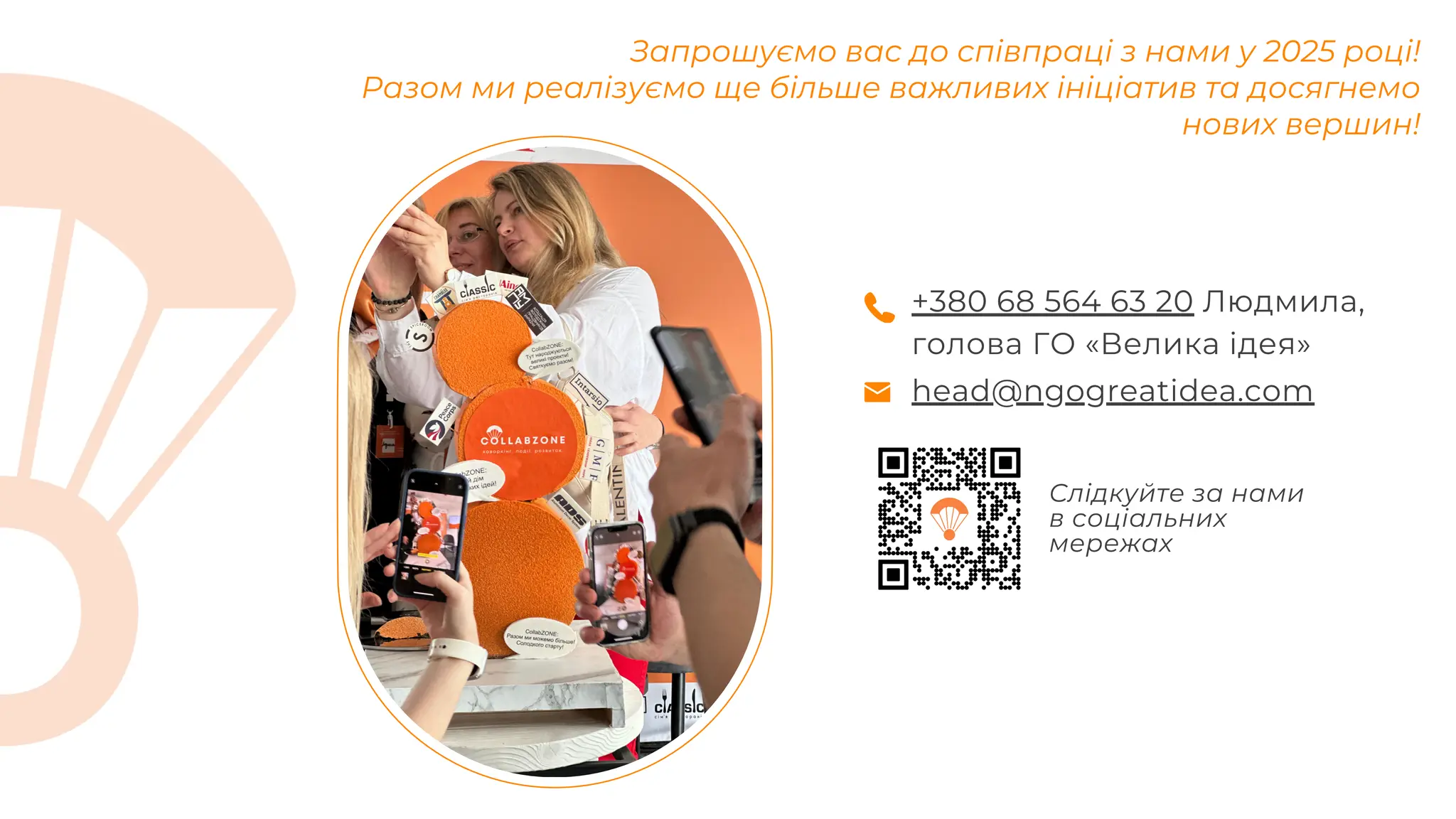 Запрошуємо вас до співпраці з нами у 2025 році!
Разом ми реалізуємо ще більше важливих ініціатив та досягнемо
нових вершин!
head@ngogreatidea.com
+380 68 564 63 20 Людмила,
голова ГО «Велика ідея»
Слідкуйте за нами
в соціальних
мережах
 