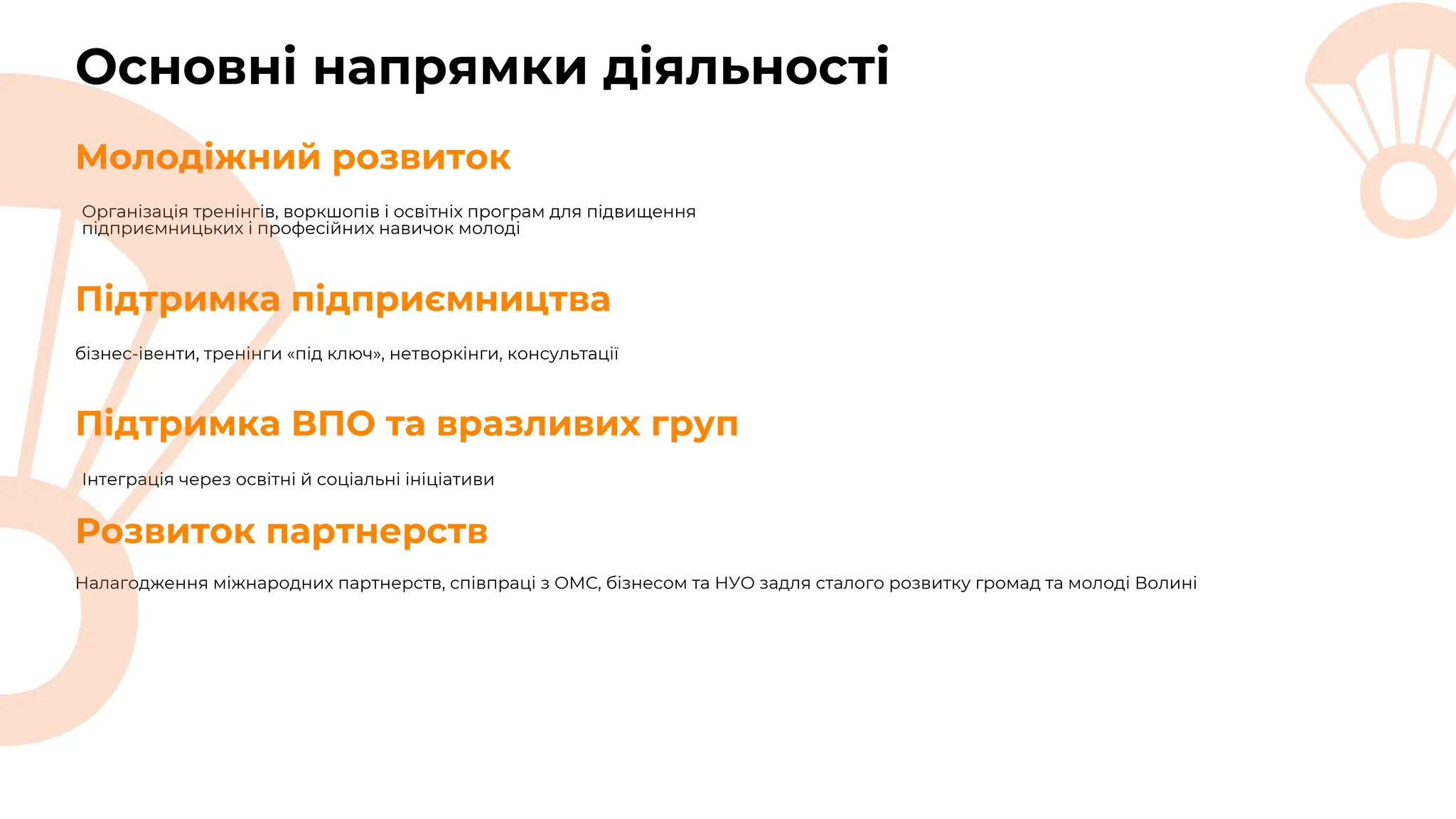 Основні напрямки діяльності
Організація тренінгів, воркшопів і освітніх програм для підвищення
підприємницьких і професійних навичок молоді
Молодіжний розвиток
бізнес-івенти, тренінги «під ключ», нетворкінги, консультації
Підтримка підприємництва
Підтримка ВПО та вразливих груп
Інтеграція через освітні й соціальні ініціативи
Розвиток партнерств
Налагодження міжнародних партнерств, співпраці з ОМС, бізнесом та НУО задля сталого розвитку громад та молоді Волині
 