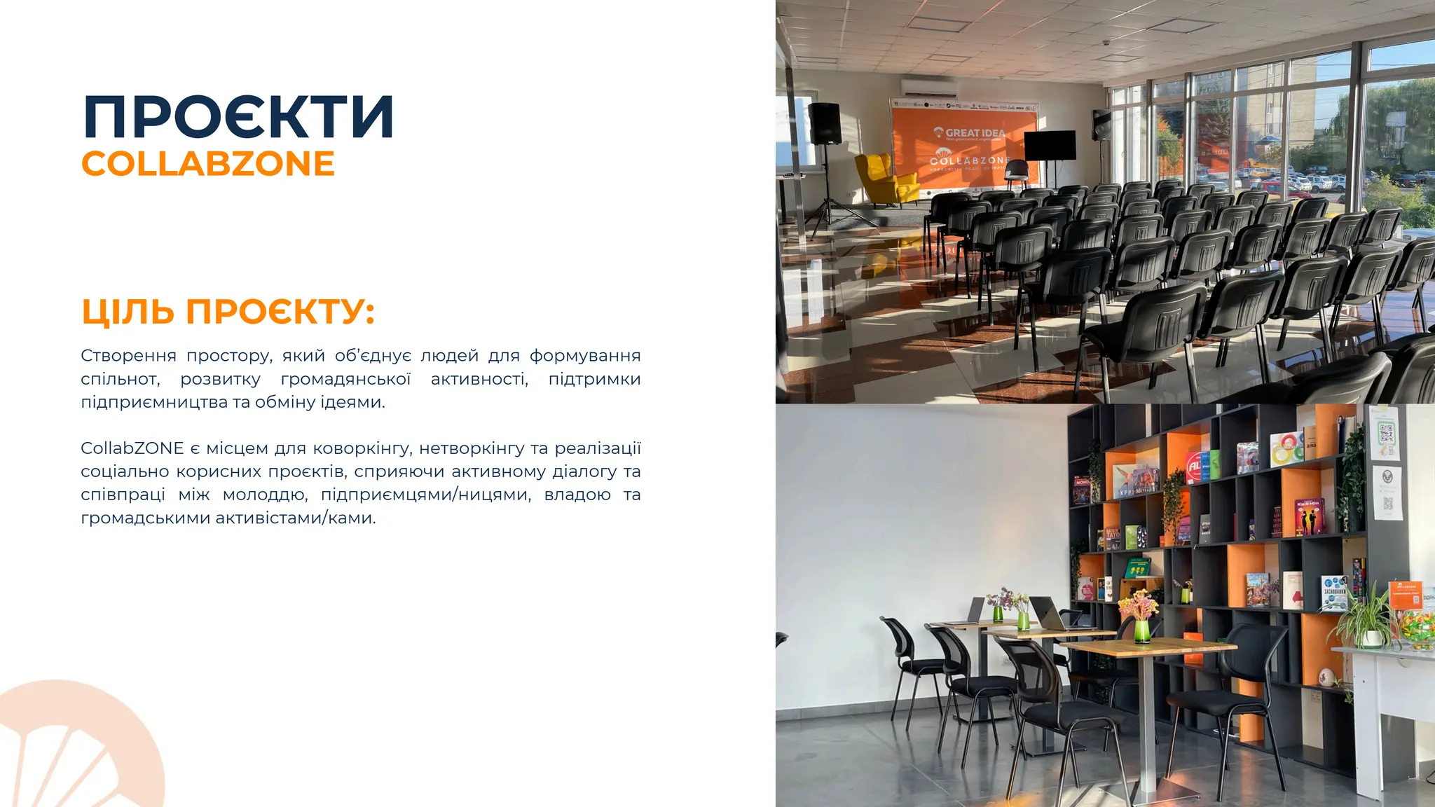 ПРОЄКТИ
ЦІЛЬ ПРОЄКТУ:
Створення простору, який об’єднує людей для формування
спільнот, розвитку громадянської активності, підтримки
підприємництва та обміну ідеями.
CollabZONE є місцем для коворкінгу, нетворкінгу та реалізації
соціально корисних проєктів, сприяючи активному діалогу та
співпраці між молоддю, підприємцями/ницями, владою та
громадськими активістами/ками.
COLLABZONE
 