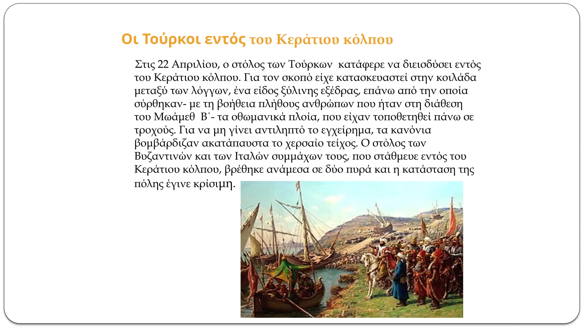 Οι Τούρκοι εντός του Κεράτιου κόλπου
Στις 22 Απριλίου, ο στόλος των Τούρκων κατάφερε να διεισδύσει εντός
του Κεράτιου κόλπου. Για τον σκοπό είχε κατασκευαστεί στην κοιλάδα
μεταξύ των λόγγων, ένα είδος ξύλινης εξέδρας, επάνω από την οποία
σύρθηκαν- με τη βοήθεια πλήθους ανθρώπων που ήταν στη διάθεση
του Μωάμεθ Β΄- τα οθωμανικά πλοία, που είχαν τοποθετηθεί πάνω σε
τροχούς. Για να μη γίνει αντιληπτό το εγχείρημα, τα κανόνια
βομβάρδιζαν ακατάπαυστα το χερσαίο τείχος. Ο στόλος των
Βυζαντινών και των Ιταλών συμμάχων τους, που στάθμευε εντός του
Κεράτιου κόλπου, βρέθηκε ανάμεσα σε δύο πυρά και η κατάσταση της
πόλης έγινε κρίσιμη.
 
