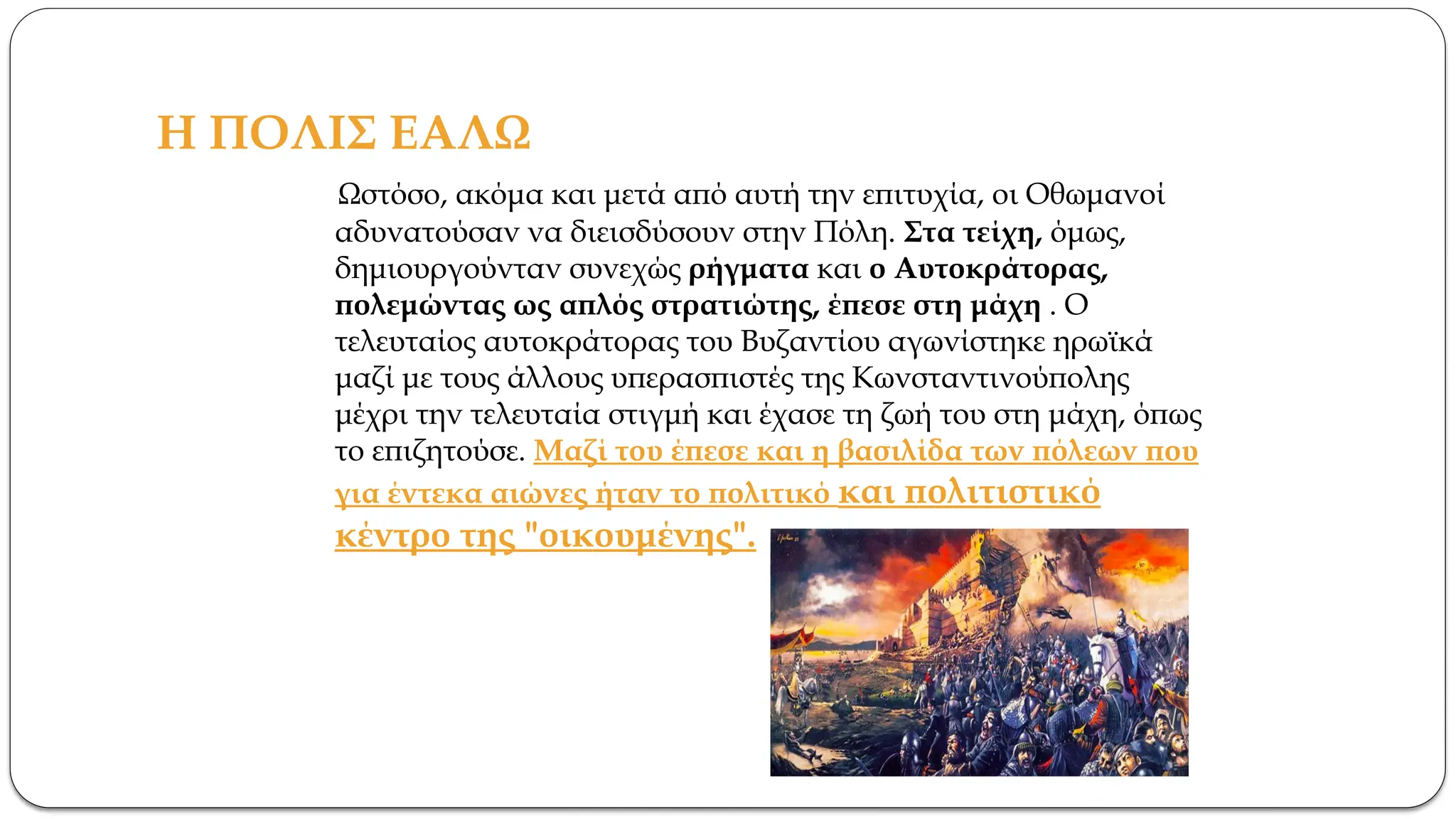 Η ΠΟΛΙΣ ΕΑΛΩ
Ωστόσο, ακόμα και μετά από αυτή την επιτυχία, οι Οθωμανοί
αδυνατούσαν να διεισδύσουν στην Πόλη. Στα τείχη, όμως,
δημιουργούνταν συνεχώς ρήγματα και ο Αυτοκράτορας,
πολεμώντας ως απλός στρατιώτης, έπεσε στη μάχη . Ο
τελευταίος αυτοκράτορας του Βυζαντίου αγωνίστηκε ηρωϊκά
μαζί με τους άλλους υπερασπιστές της Κωνσταντινούπολης
μέχρι την τελευταία στιγμή και έχασε τη ζωή του στη μάχη, όπως
το επιζητούσε. Μαζί του έπεσε και η βασιλίδα των πόλεων που
για έντεκα αιώνες ήταν το πολιτικό και πολιτιστικό
κέντρο της "οικουμένης".
 