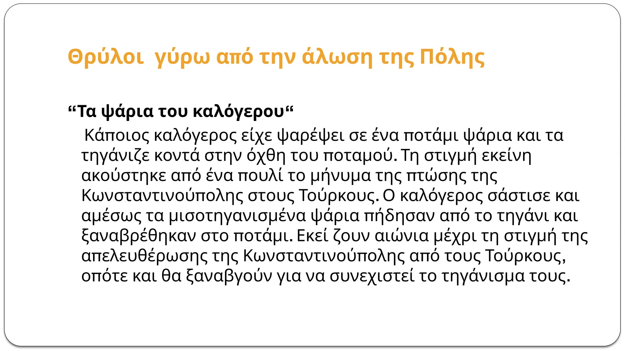 π
Θρύλοι γύρω α ό την άλωση της Πόλης
“ “
Τα ψάρια του καλόγερου
π π
Κά οιος καλόγερος είχε ψαρέψει σε ένα οτάμι ψάρια και τα
π .
τηγάνιζε κοντά στην όχθη του οταμού Τη στιγμή εκείνη
π π π
ακούστηκε α ό ένα ουλί το μήνυμα της τώσης της
π .
Κωνσταντινού ολης στους Τούρκους Ο καλόγερος σάστισε και
π π
αμέσως τα μισοτηγανισμένα ψάρια ήδησαν α ό το τηγάνι και
π .
ξαναβρέθηκαν στο οτάμι Εκεί ζουν αιώνια μέχρι τη στιγμή της
π π π ,
α ελευθέρωσης της Κωνσταντινού ολης α ό τους Τούρκους
π .
ο ότε και θα ξαναβγούν για να συνεχιστεί το τηγάνισμα τους
 