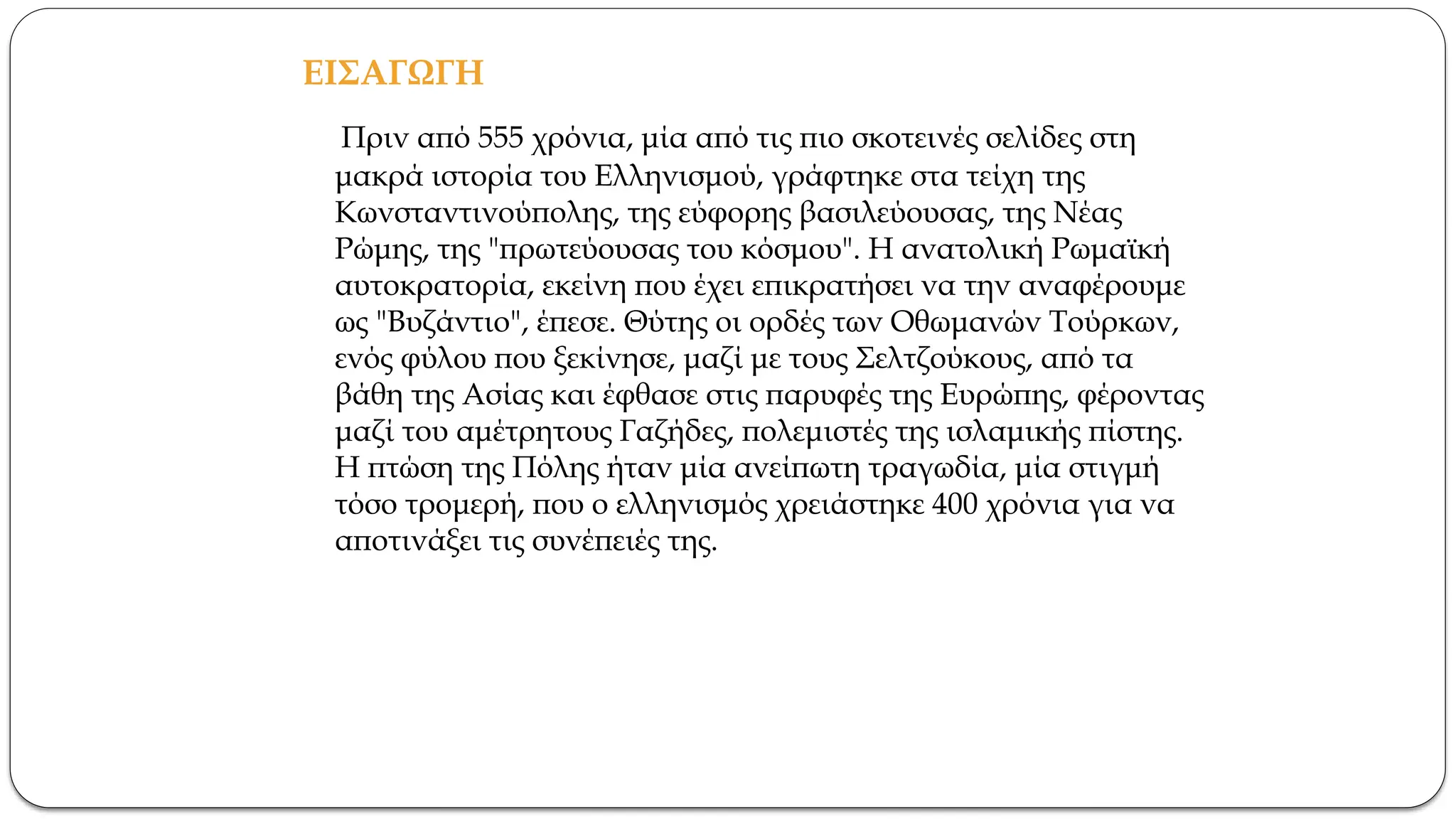 ΕΙΣΑΓΩΓΗ
Πριν από 555 χρόνια, μία από τις πιο σκοτεινές σελίδες στη
μακρά ιστορία του Ελληνισμού, γράφτηκε στα τείχη της
Κωνσταντινούπολης, της εύφορης βασιλεύουσας, της Νέας
Ρώμης, της "πρωτεύουσας του κόσμου". Η ανατολική Ρωμαϊκή
αυτοκρατορία, εκείνη που έχει επικρατήσει να την αναφέρουμε
ως "Βυζάντιο", έπεσε. Θύτης οι ορδές των Οθωμανών Τούρκων,
ενός φύλου που ξεκίνησε, μαζί με τους Σελτζούκους, από τα
βάθη της Ασίας και έφθασε στις παρυφές της Ευρώπης, φέροντας
μαζί του αμέτρητους Γαζήδες, πολεμιστές της ισλαμικής πίστης.
Η πτώση της Πόλης ήταν μία ανείπωτη τραγωδία, μία στιγμή
τόσο τρομερή, που ο ελληνισμός χρειάστηκε 400 χρόνια για να
αποτινάξει τις συνέπειές της.
 