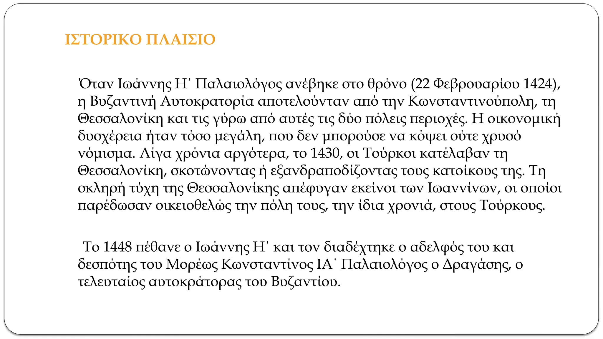 ΙΣΤΟΡΙΚΟ ΠΛΑΙΣΙΟ
Όταν Ιωάννης Η΄ Παλαιολόγος ανέβηκε στο θρόνο (22 Φεβρουαρίου 1424),
η Βυζαντινή Αυτοκρατορία αποτελούνταν από την Κωνσταντινούπολη, τη
Θεσσαλονίκη και τις γύρω από αυτές τις δύο πόλεις περιοχές. Η οικονομική
δυσχέρεια ήταν τόσο μεγάλη, που δεν μπορούσε να κόψει ούτε χρυσό
νόμισμα. Λίγα χρόνια αργότερα, το 1430, οι Τούρκοι κατέλαβαν τη
Θεσσαλονίκη, σκοτώνοντας ή εξανδραποδίζοντας τους κατοίκους της. Τη
σκληρή τύχη της Θεσσαλονίκης απέφυγαν εκείνοι των Ιωαννίνων, οι οποίοι
παρέδωσαν οικειοθελώς την πόλη τους, την ίδια χρονιά, στους Τούρκους.
Το 1448 πέθανε ο Ιωάννης Η΄ και τον διαδέχτηκε ο αδελφός του και
δεσπότης του Μορέως Κωνσταντίνος ΙΑ΄ Παλαιολόγος ο Δραγάσης, ο
τελευταίος αυτοκράτορας του Βυζαντίου.
 