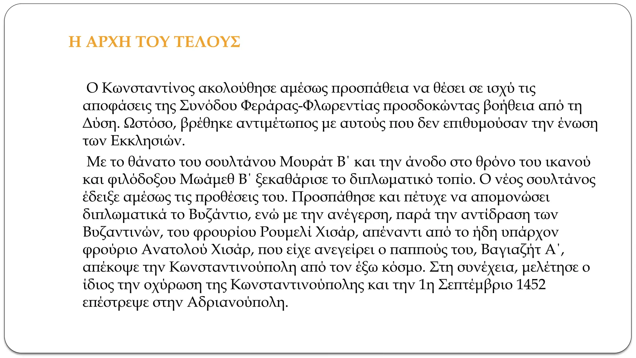 Η ΑΡΧΗ ΤΟΥ ΤΕΛΟΥΣ
Ο Κωνσταντίνος ακολούθησε αμέσως προσπάθεια να θέσει σε ισχύ τις
αποφάσεις της Συνόδου Φεράρας-Φλωρεντίας προσδοκώντας βοήθεια από τη
Δύση. Ωστόσο, βρέθηκε αντιμέτωπος με αυτούς που δεν επιθυμούσαν την ένωση
των Εκκλησιών.
Με το θάνατο του σουλτάνου Μουράτ Β΄ και την άνοδο στο θρόνο του ικανού
και φιλόδοξου Μωάμεθ Β΄ ξεκαθάρισε το διπλωματικό τοπίο. Ο νέος σουλτάνος
έδειξε αμέσως τις προθέσεις του. Προσπάθησε και πέτυχε να απομονώσει
διπλωματικά το Βυζάντιο, ενώ με την ανέγερση, παρά την αντίδραση των
Βυζαντινών, του φρουρίου Ρουμελί Χισάρ, απέναντι από το ήδη υπάρχον
φρούριο Ανατολού Χισάρ, που είχε ανεγείρει ο παππούς του, Βαγιαζήτ Α΄,
απέκοψε την Κωνσταντινούπολη από τον έξω κόσμο. Στη συνέχεια, μελέτησε ο
ίδιος την οχύρωση της Κωνσταντινούπολης και την 1η Σεπτέμβριο 1452
επέστρεψε στην Αδριανούπολη.
 