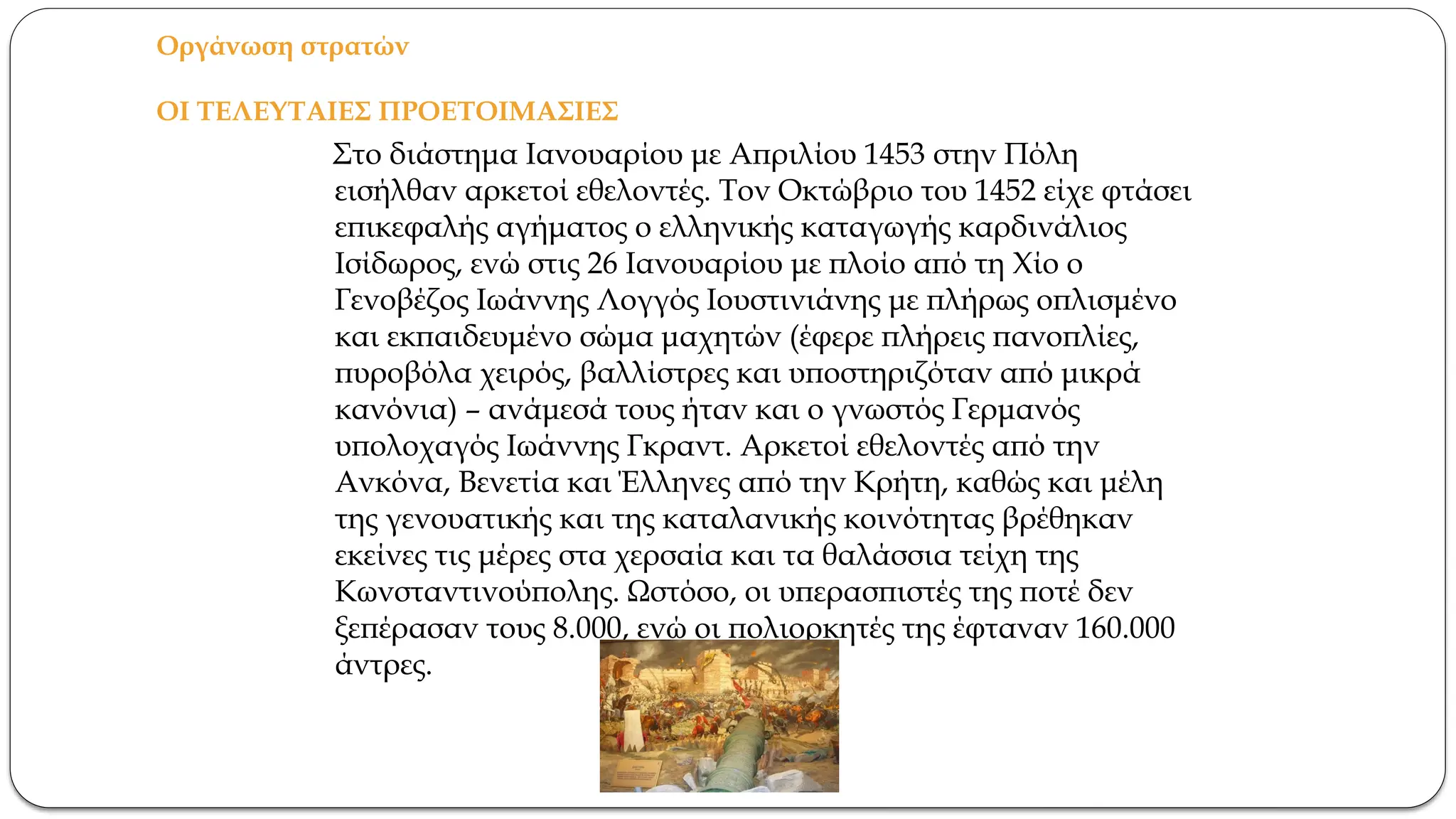 Οργάνωση στρατών
ΟΙ ΤΕΛΕΥΤΑΙΕΣ ΠΡΟΕΤΟΙΜΑΣΙΕΣ
Στο διάστημα Ιανουαρίου με Απριλίου 1453 στην Πόλη
εισήλθαν αρκετοί εθελοντές. Τον Οκτώβριο του 1452 είχε φτάσει
επικεφαλής αγήματος ο ελληνικής καταγωγής καρδινάλιος
Ισίδωρος, ενώ στις 26 Ιανουαρίου με πλοίο από τη Χίο ο
Γενοβέζος Ιωάννης Λογγός Ιουστινιάνης με πλήρως οπλισμένο
και εκπαιδευμένο σώμα μαχητών (έφερε πλήρεις πανοπλίες,
πυροβόλα χειρός, βαλλίστρες και υποστηριζόταν από μικρά
κανόνια) – ανάμεσά τους ήταν και ο γνωστός Γερμανός
υπολοχαγός Ιωάννης Γκραντ. Αρκετοί εθελοντές από την
Ανκόνα, Βενετία και Έλληνες από την Κρήτη, καθώς και μέλη
της γενουατικής και της καταλανικής κοινότητας βρέθηκαν
εκείνες τις μέρες στα χερσαία και τα θαλάσσια τείχη της
Κωνσταντινούπολης. Ωστόσο, οι υπερασπιστές της ποτέ δεν
ξεπέρασαν τους 8.000, ενώ οι πολιορκητές της έφταναν 160.000
άντρες.
 