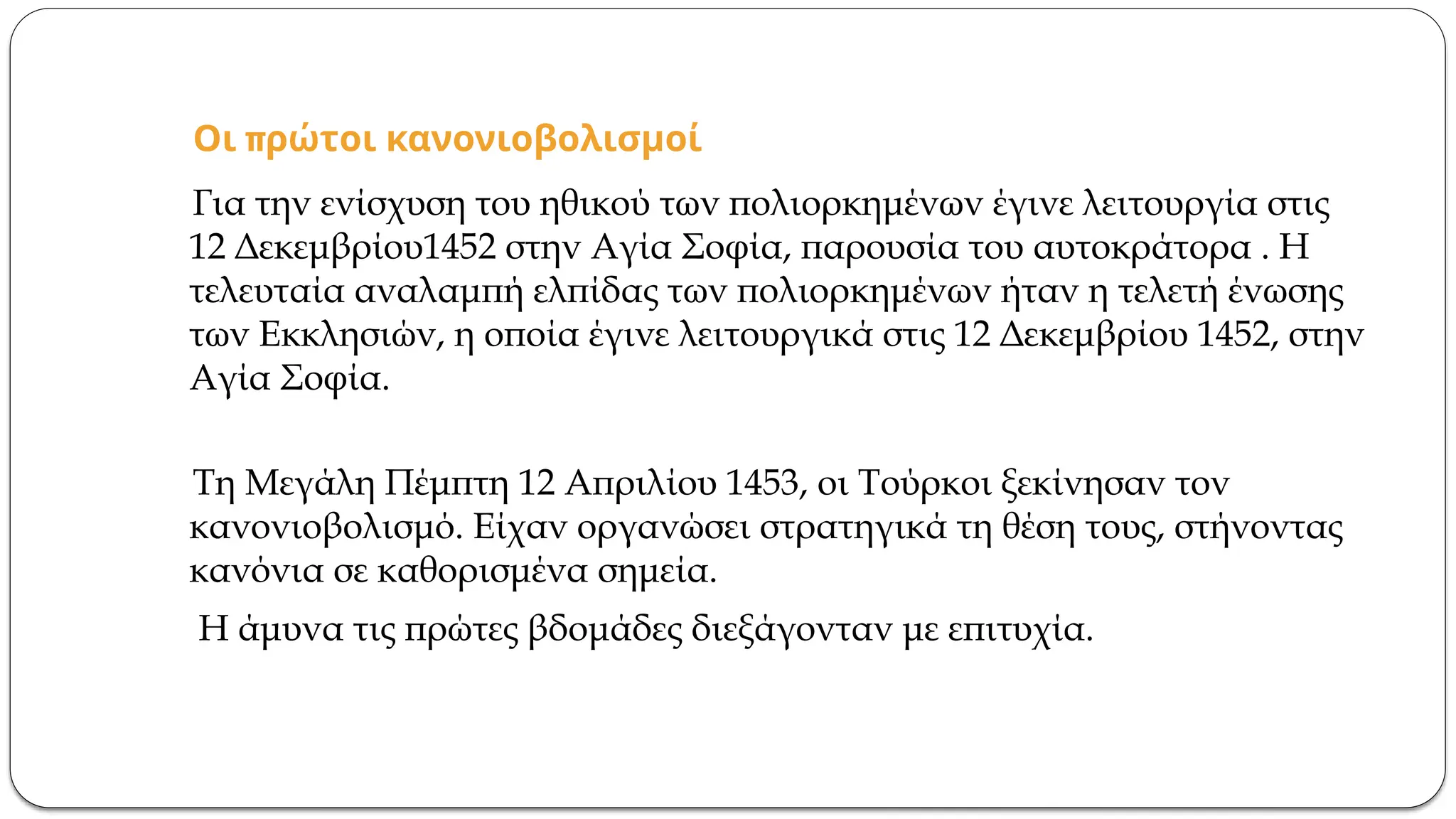 π
Οι ρώτοι κανονιοβολισμοί
Για την ενίσχυση του ηθικού των πολιορκημένων έγινε λειτουργία στις
12 Δεκεμβρίου1452 στην Αγία Σοφία, παρουσία του αυτοκράτορα . Η
τελευταία αναλαμπή ελπίδας των πολιορκημένων ήταν η τελετή ένωσης
των Εκκλησιών, η οποία έγινε λειτουργικά στις 12 Δεκεμβρίου 1452, στην
Αγία Σοφία.
Τη Μεγάλη Πέμπτη 12 Απριλίου 1453, οι Τούρκοι ξεκίνησαν τον
κανονιοβολισμό. Είχαν οργανώσει στρατηγικά τη θέση τους, στήνοντας
κανόνια σε καθορισμένα σημεία.
Η άμυνα τις πρώτες βδομάδες διεξάγονταν με επιτυχία.
 