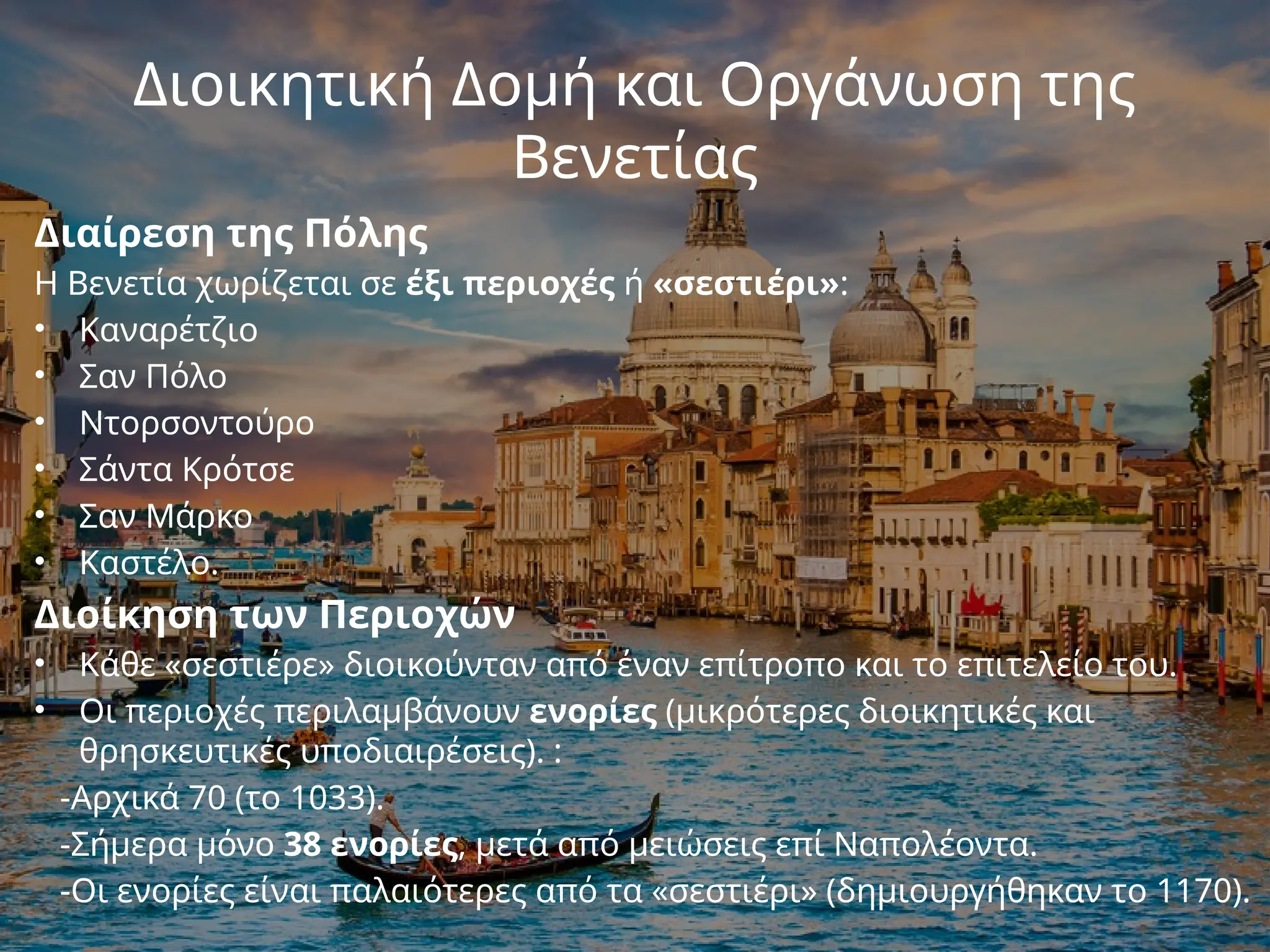Διοικητική Δομή και Οργάνωση της
Βενετίας
Διαίρεση της Πόλης
Η Βενετία χωρίζεται σε έξι περιοχές ή «σεστιέρι»:
• Καναρέτζιο
• Σαν Πόλο
• Ντορσοντούρο
• Σάντα Κρότσε
• Σαν Μάρκο
• Καστέλο.
Διοίκηση των Περιοχών
• Κάθε «σεστιέρε» διοικούνταν από έναν επίτροπο και το επιτελείο του.
• Οι περιοχές περιλαμβάνουν ενορίες (μικρότερες διοικητικές και
θρησκευτικές υποδιαιρέσεις). :
-Αρχικά 70 (το 1033).
-Σήμερα μόνο 38 ενορίες, μετά από μειώσεις επί Ναπολέοντα.
-Οι ενορίες είναι παλαιότερες από τα «σεστιέρι» (δημιουργήθηκαν το 1170).
 