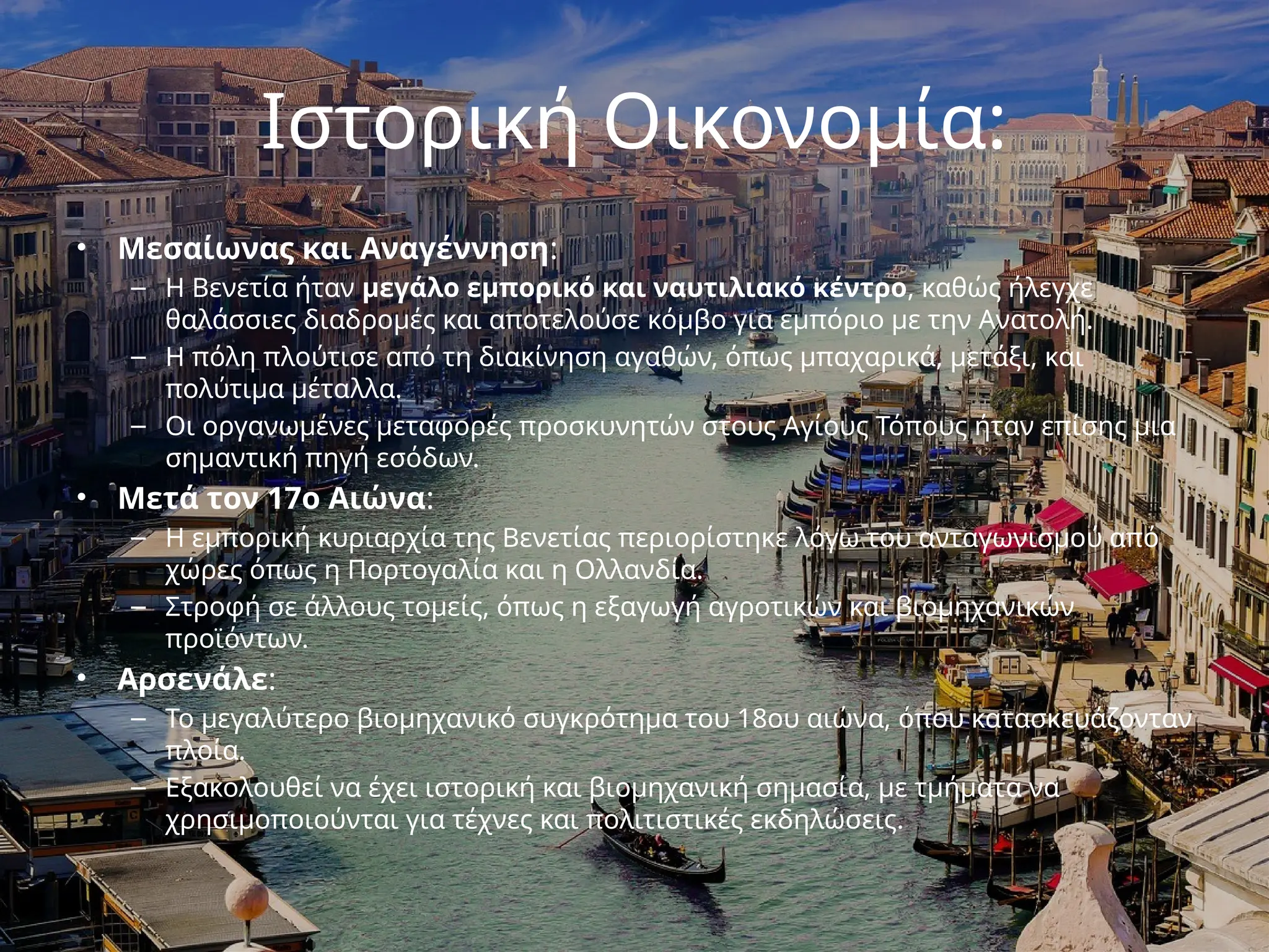 Ιστορική Οικονομία:
• Μεσαίωνας και Αναγέννηση:
– Η Βενετία ήταν μεγάλο εμπορικό και ναυτιλιακό κέντρο, καθώς ήλεγχε
θαλάσσιες διαδρομές και αποτελούσε κόμβο για εμπόριο με την Ανατολή.
– Η πόλη πλούτισε από τη διακίνηση αγαθών, όπως μπαχαρικά, μετάξι, και
πολύτιμα μέταλλα.
– Οι οργανωμένες μεταφορές προσκυνητών στους Αγίους Τόπους ήταν επίσης μια
σημαντική πηγή εσόδων.
• Μετά τον 17ο Αιώνα:
– Η εμπορική κυριαρχία της Βενετίας περιορίστηκε λόγω του ανταγωνισμού από
χώρες όπως η Πορτογαλία και η Ολλανδία.
– Στροφή σε άλλους τομείς, όπως η εξαγωγή αγροτικών και βιομηχανικών
προϊόντων.
• Αρσενάλε:
– Το μεγαλύτερο βιομηχανικό συγκρότημα του 18ου αιώνα, όπου κατασκευάζονταν
πλοία.
– Εξακολουθεί να έχει ιστορική και βιομηχανική σημασία, με τμήματα να
χρησιμοποιούνται για τέχνες και πολιτιστικές εκδηλώσεις.
 