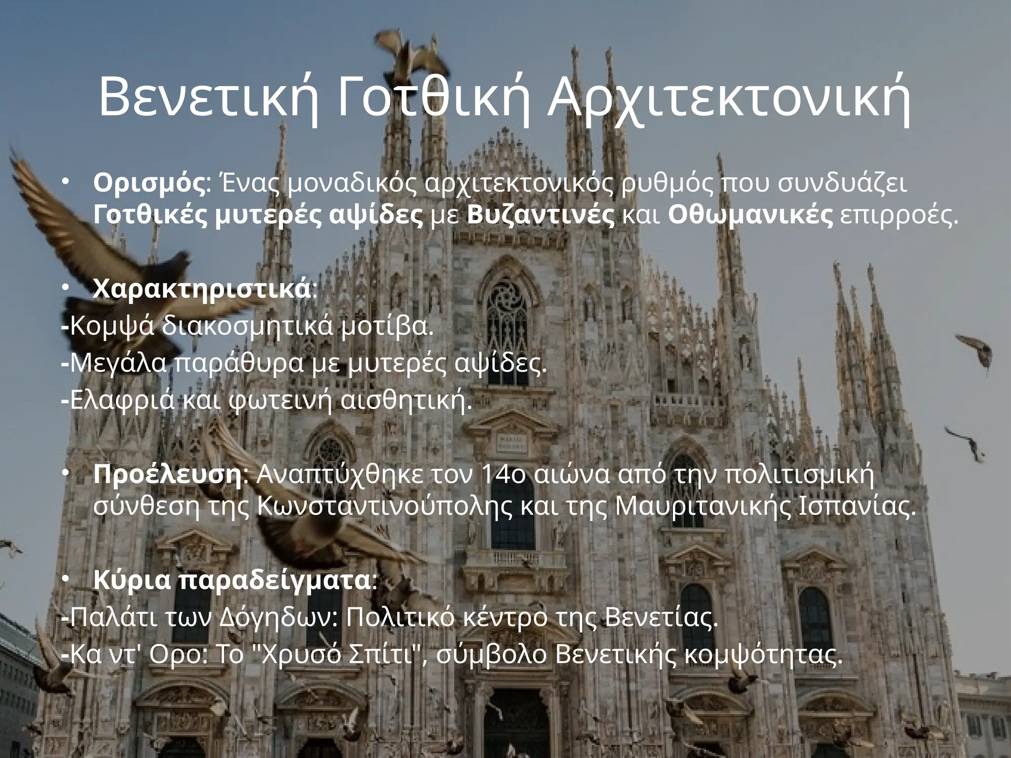 Βενετική Γοτθική Αρχιτεκτονική
• Ορισμός: Ένας μοναδικός αρχιτεκτονικός ρυθμός που συνδυάζει
Γοτθικές μυτερές αψίδες με Βυζαντινές και Οθωμανικές επιρροές.
• Χαρακτηριστικά:
-Κομψά διακοσμητικά μοτίβα.
-Μεγάλα παράθυρα με μυτερές αψίδες.
-Ελαφριά και φωτεινή αισθητική.
• Προέλευση: Αναπτύχθηκε τον 14ο αιώνα από την πολιτισμική
σύνθεση της Κωνσταντινούπολης και της Μαυριτανικής Ισπανίας.
• Κύρια παραδείγματα:
-Παλάτι των Δόγηδων: Πολιτικό κέντρο της Βενετίας.
-Κα ντ' Ορο: Το "Χρυσό Σπίτι", σύμβολο Βενετικής κομψότητας.
 