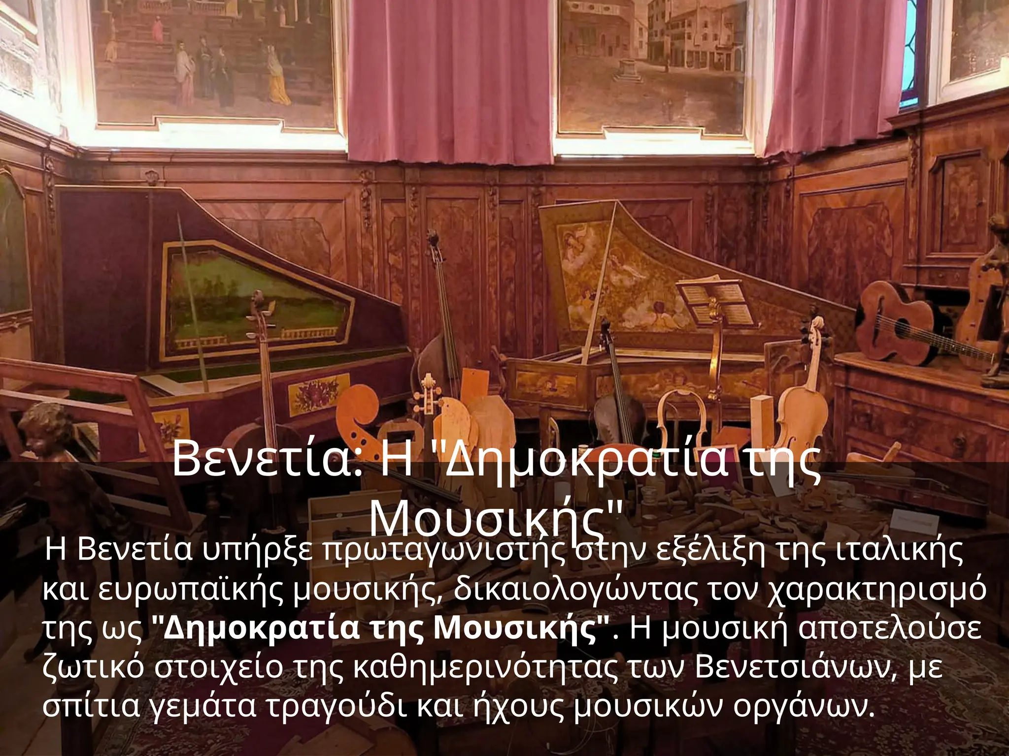 Βενετία: Η "Δημοκρατία της
Μουσικής"
Η Βενετία υπήρξε πρωταγωνιστής στην εξέλιξη της ιταλικής
και ευρωπαϊκής μουσικής, δικαιολογώντας τον χαρακτηρισμό
της ως "Δημοκρατία της Μουσικής". Η μουσική αποτελούσε
ζωτικό στοιχείο της καθημερινότητας των Βενετσιάνων, με
σπίτια γεμάτα τραγούδι και ήχους μουσικών οργάνων.
 