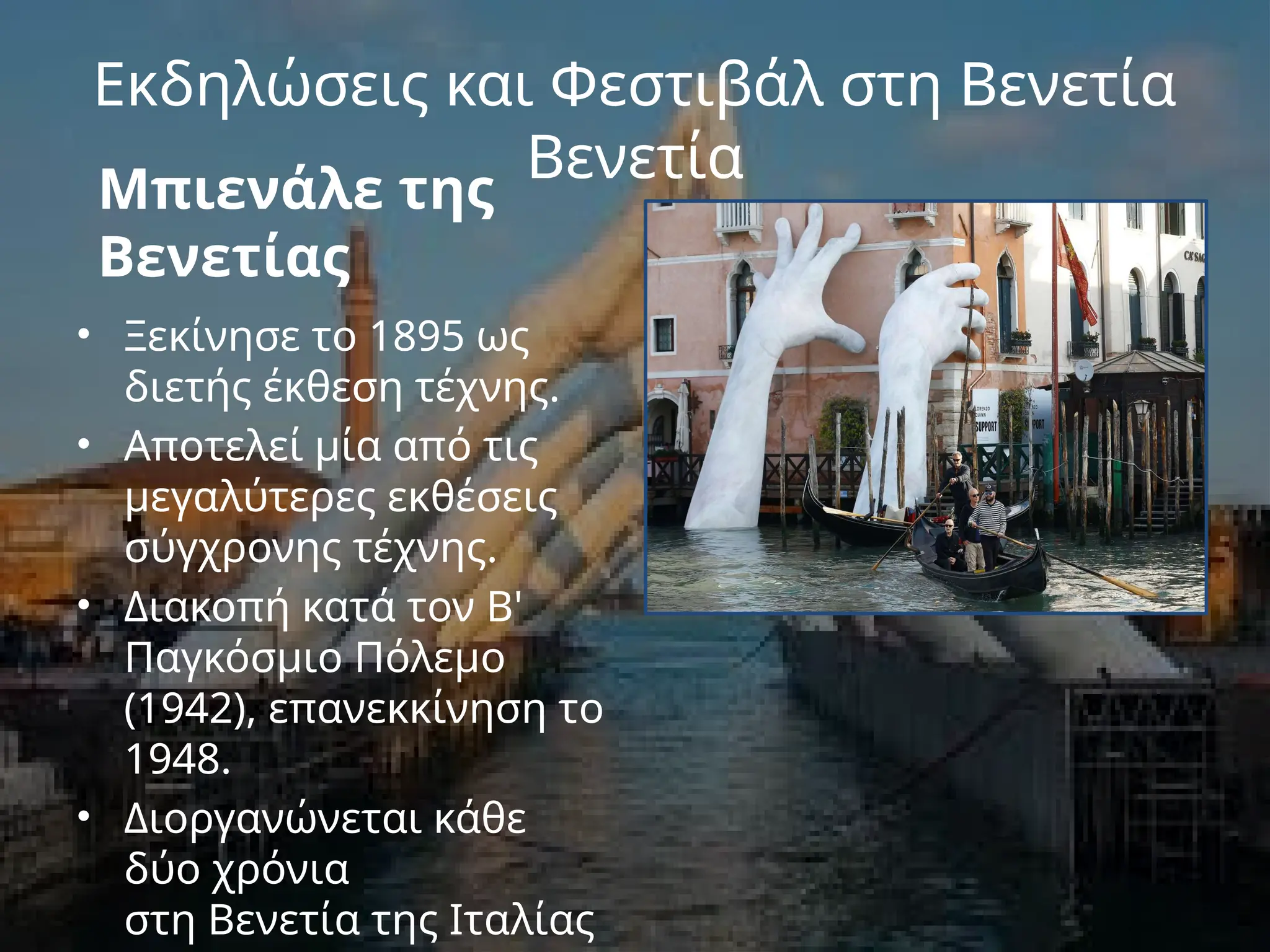 Εκδηλώσεις και Φεστιβάλ στη Βενετία
Βενετία
Μπιενάλε της
Βενετίας
• Ξεκίνησε το 1895 ως
διετής έκθεση τέχνης.
• Αποτελεί μία από τις
μεγαλύτερες εκθέσεις
σύγχρονης τέχνης.
• Διακοπή κατά τον Β'
Παγκόσμιο Πόλεμο
(1942), επανεκκίνηση το
1948.
• Διοργανώνεται κάθε
δύο χρόνια
στη Βενετία της Ιταλίας
 