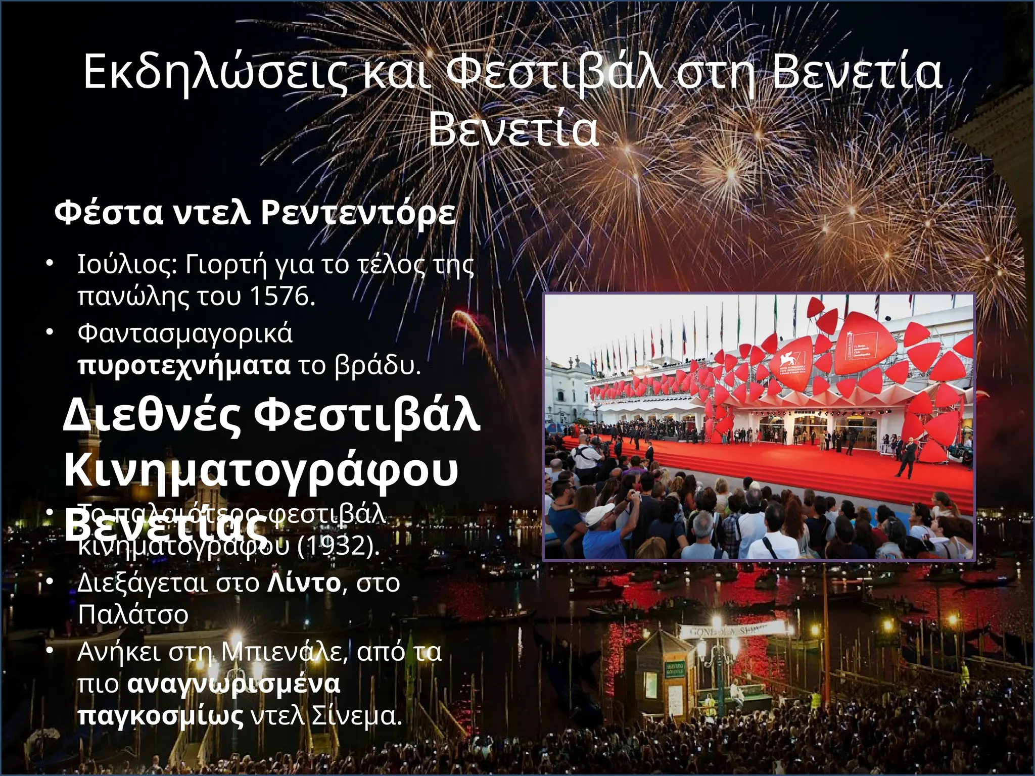 Εκδηλώσεις και Φεστιβάλ στη Βενετία
Βενετία
Φέστα ντελ Ρεντεντόρε
• Iούλιος: Γιορτή για το τέλος της
πανώλης του 1576.
• Φαντασμαγορικά
πυροτεχνήματα το βράδυ.
• Το παλαιότερο φεστιβάλ
κινηματογράφου (1932).
• Διεξάγεται στο Λίντο, στο
Παλάτσο
• Ανήκει στη Μπιενάλε, από τα
πιο αναγνωρισμένα
παγκοσμίως ντελ Σίνεμα.
Διεθνές Φεστιβάλ
Κινηματογράφου
Βενετίας
 