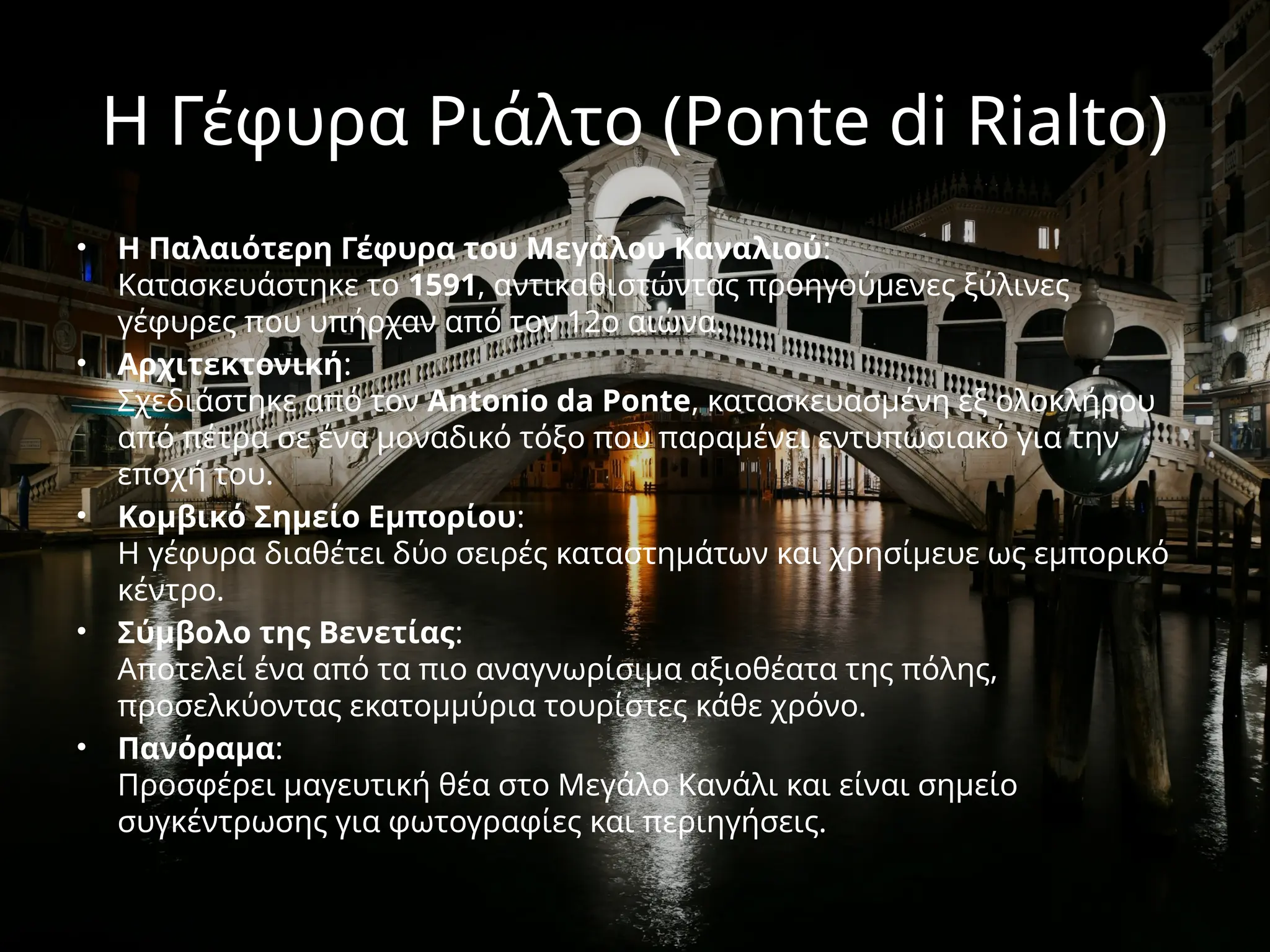 Η Γέφυρα Ριάλτο (Ponte di Rialto)
• Η Παλαιότερη Γέφυρα του Μεγάλου Καναλιού:
Κατασκευάστηκε το 1591, αντικαθιστώντας προηγούμενες ξύλινες
γέφυρες που υπήρχαν από τον 12ο αιώνα.
• Αρχιτεκτονική:
Σχεδιάστηκε από τον Antonio da Ponte, κατασκευασμένη εξ ολοκλήρου
από πέτρα σε ένα μοναδικό τόξο που παραμένει εντυπωσιακό για την
εποχή του.
• Κομβικό Σημείο Εμπορίου:
Η γέφυρα διαθέτει δύο σειρές καταστημάτων και χρησίμευε ως εμπορικό
κέντρο.
• Σύμβολο της Βενετίας:
Αποτελεί ένα από τα πιο αναγνωρίσιμα αξιοθέατα της πόλης,
προσελκύοντας εκατομμύρια τουρίστες κάθε χρόνο.
• Πανόραμα:
Προσφέρει μαγευτική θέα στο Μεγάλο Κανάλι και είναι σημείο
συγκέντρωσης για φωτογραφίες και περιηγήσεις.
 