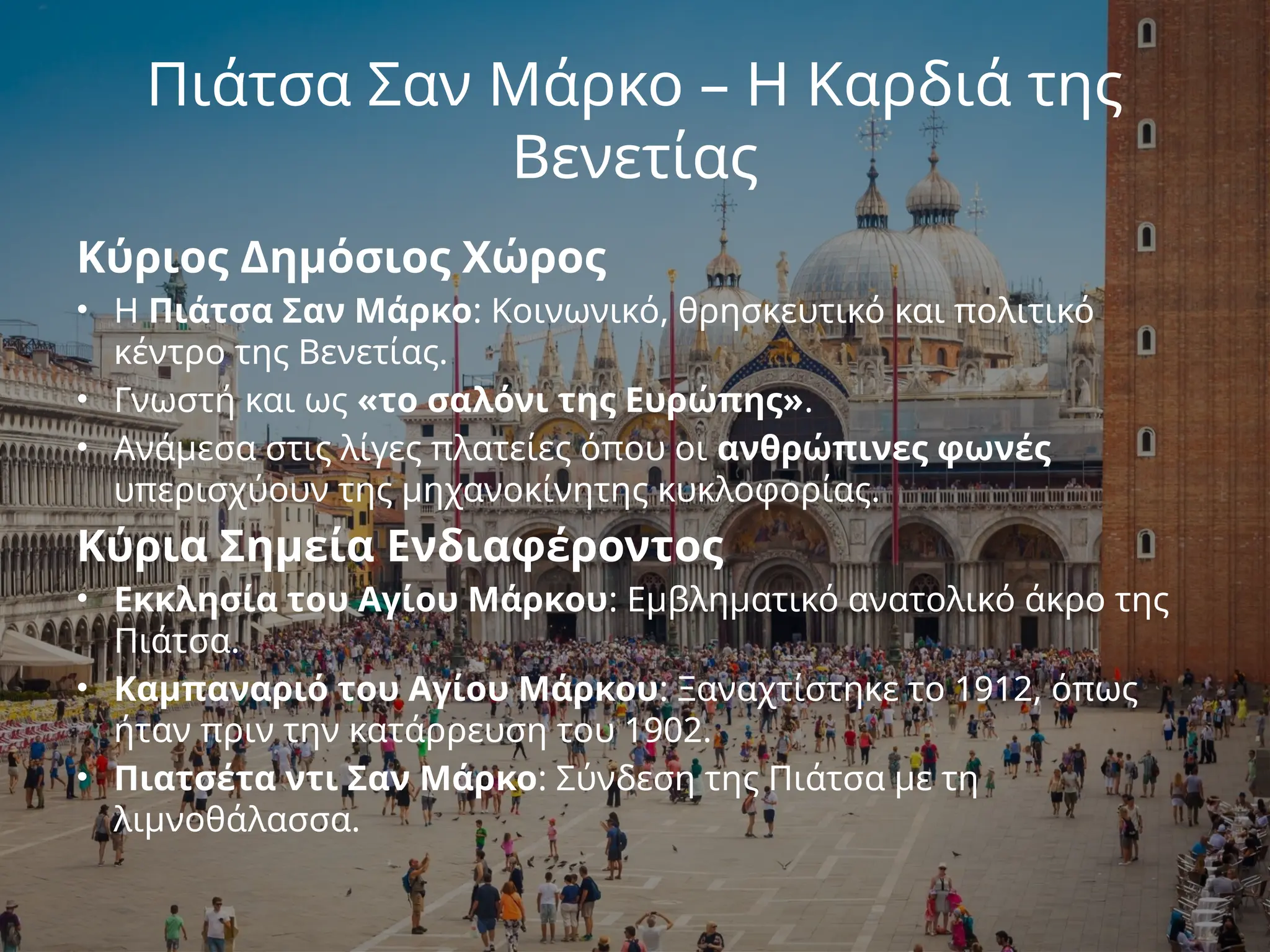 Πιάτσα Σαν Μάρκο – Η Καρδιά της
Βενετίας
Κύριος Δημόσιος Χώρος
• Η Πιάτσα Σαν Μάρκο: Κοινωνικό, θρησκευτικό και πολιτικό
κέντρο της Βενετίας.
• Γνωστή και ως «το σαλόνι της Ευρώπης».
• Ανάμεσα στις λίγες πλατείες όπου οι ανθρώπινες φωνές
υπερισχύουν της μηχανοκίνητης κυκλοφορίας.
Κύρια Σημεία Ενδιαφέροντος
• Εκκλησία του Αγίου Μάρκου: Εμβληματικό ανατολικό άκρο της
Πιάτσα.
• Καμπαναριό του Αγίου Μάρκου: Ξαναχτίστηκε το 1912, όπως
ήταν πριν την κατάρρευση του 1902.
• Πιατσέτα ντι Σαν Μάρκο: Σύνδεση της Πιάτσα με τη
λιμνοθάλασσα.
 