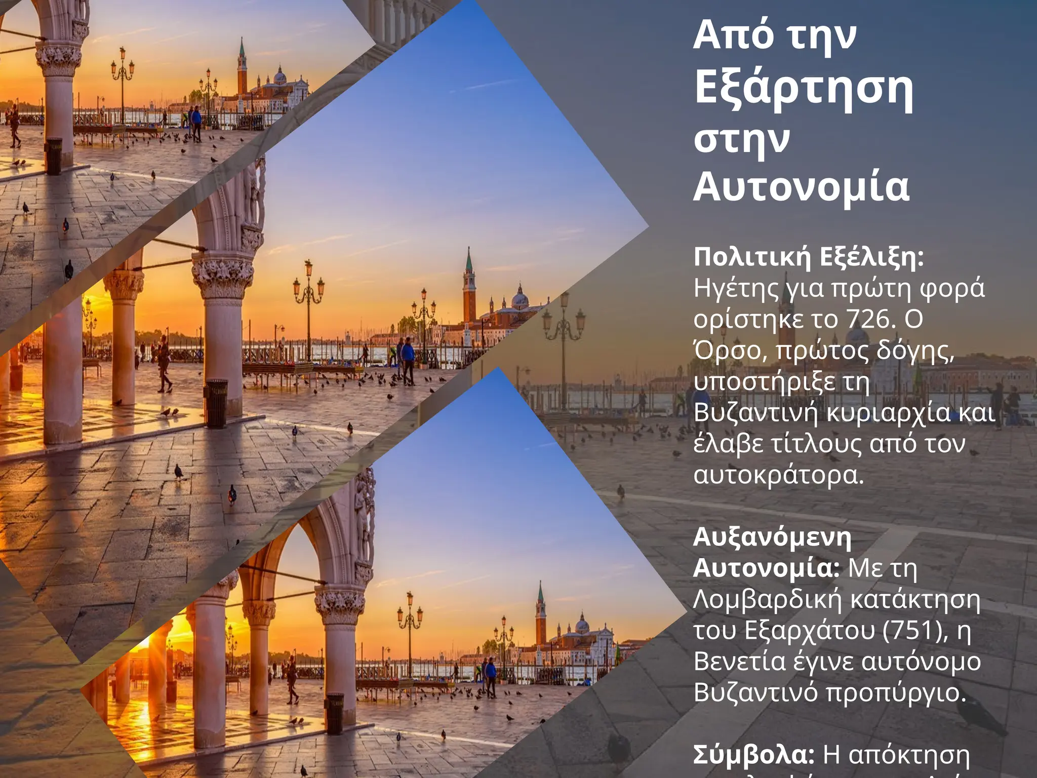 Από την
Εξάρτηση
στην
Αυτονομία
Πολιτική Εξέλιξη:
Ηγέτης για πρώτη φορά
ορίστηκε το 726. Ο
Όρσο, πρώτος δόγης,
υποστήριξε τη
Βυζαντινή κυριαρχία και
έλαβε τίτλους από τον
αυτοκράτορα.
Αυξανόμενη
Αυτονομία: Με τη
Λομβαρδική κατάκτηση
του Εξαρχάτου (751), η
Βενετία έγινε αυτόνομο
Βυζαντινό προπύργιο.
Σύμβολα: Η απόκτηση
 