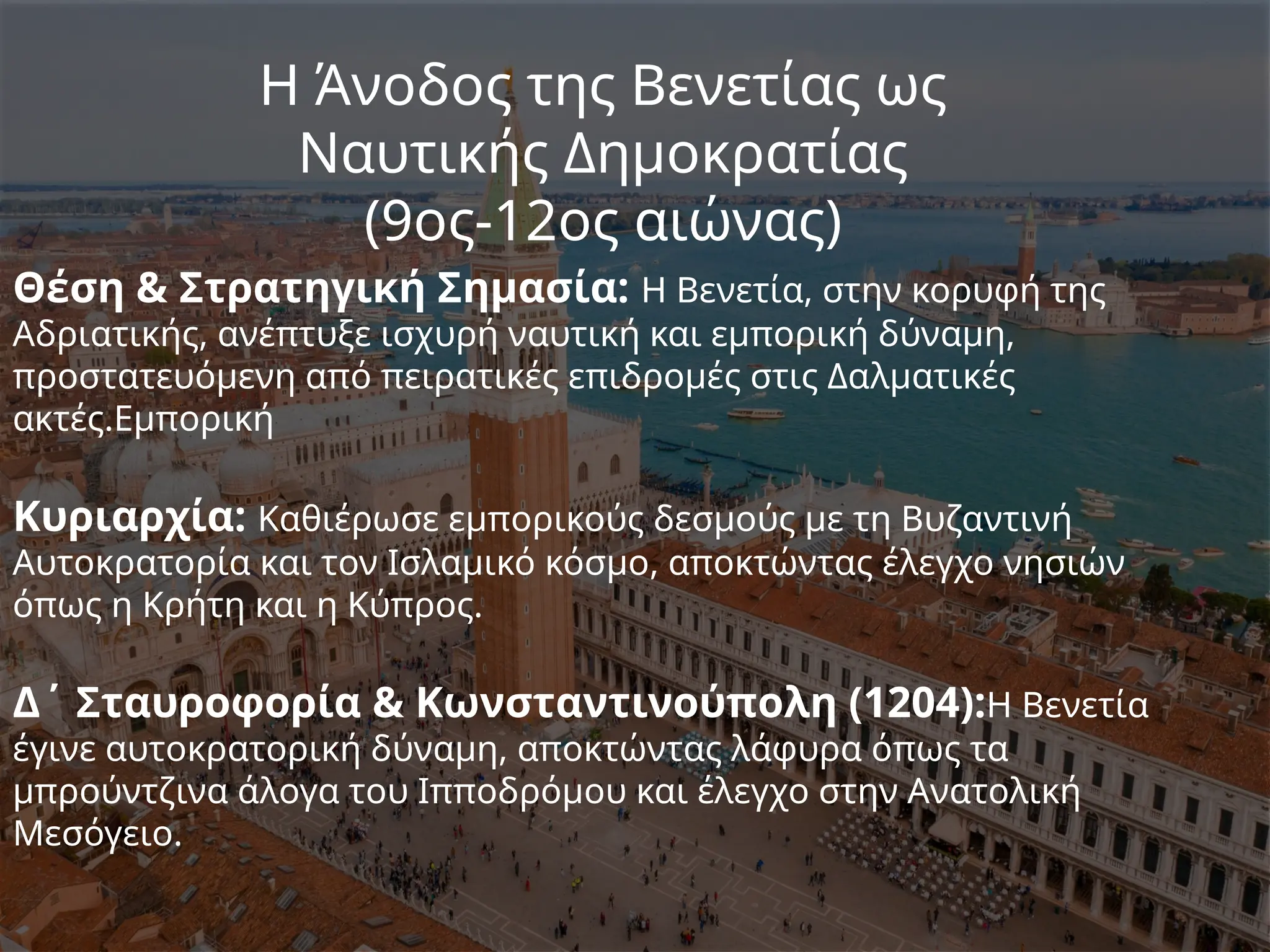 Η Άνοδος της Βενετίας ως
Ναυτικής Δημοκρατίας
(9ος-12ος αιώνας)
Θέση & Στρατηγική Σημασία: Η Βενετία, στην κορυφή της
Αδριατικής, ανέπτυξε ισχυρή ναυτική και εμπορική δύναμη,
προστατευόμενη από πειρατικές επιδρομές στις Δαλματικές
ακτές.Εμπορική
Κυριαρχία: Καθιέρωσε εμπορικούς δεσμούς με τη Βυζαντινή
Αυτοκρατορία και τον Ισλαμικό κόσμο, αποκτώντας έλεγχο νησιών
όπως η Κρήτη και η Κύπρος.
Δ΄ Σταυροφορία & Κωνσταντινούπολη (1204):Η Βενετία
έγινε αυτοκρατορική δύναμη, αποκτώντας λάφυρα όπως τα
μπρούντζινα άλογα του Ιπποδρόμου και έλεγχο στην Ανατολική
Μεσόγειο.
 