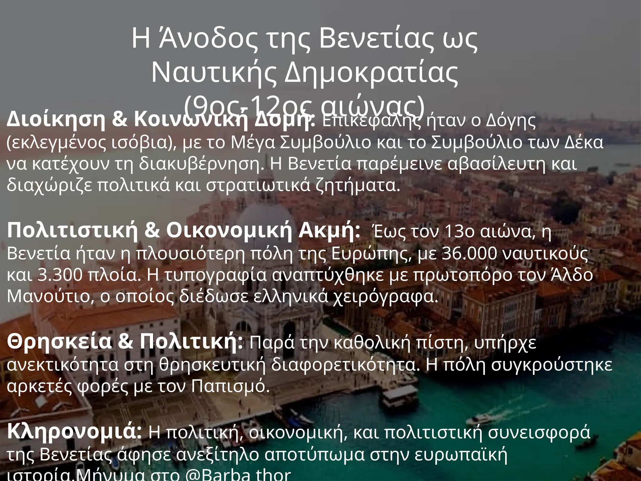 Η Άνοδος της Βενετίας ως
Ναυτικής Δημοκρατίας
(9ος-12ος αιώνας)
Διοίκηση & Κοινωνική Δομή: Επικεφαλής ήταν ο Δόγης
(εκλεγμένος ισόβια), με το Μέγα Συμβούλιο και το Συμβούλιο των Δέκα
να κατέχουν τη διακυβέρνηση. Η Βενετία παρέμεινε αβασίλευτη και
διαχώριζε πολιτικά και στρατιωτικά ζητήματα.
Πολιτιστική & Οικονομική Ακμή: Έως τον 13ο αιώνα, η
Βενετία ήταν η πλουσιότερη πόλη της Ευρώπης, με 36.000 ναυτικούς
και 3.300 πλοία. Η τυπογραφία αναπτύχθηκε με πρωτοπόρο τον Άλδο
Μανούτιο, ο οποίος διέδωσε ελληνικά χειρόγραφα.
Θρησκεία & Πολιτική: Παρά την καθολική πίστη, υπήρχε
ανεκτικότητα στη θρησκευτική διαφορετικότητα. Η πόλη συγκρούστηκε
αρκετές φορές με τον Παπισμό.
Κληρονομιά: Η πολιτική, οικονομική, και πολιτιστική συνεισφορά
της Βενετίας άφησε ανεξίτηλο αποτύπωμα στην ευρωπαϊκή
 