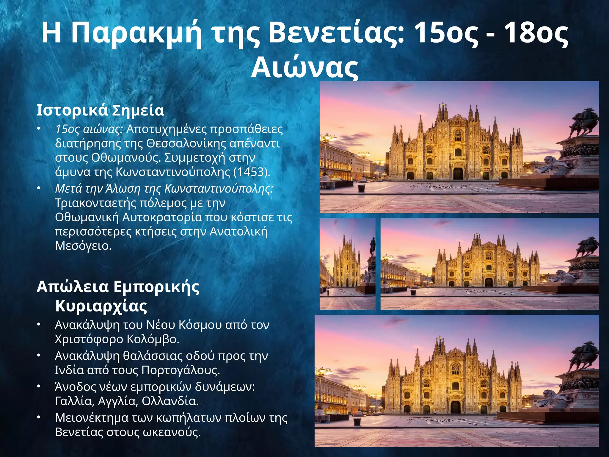 Η Παρακμή της Βενετίας: 15ος - 18ος
Αιώνας
Ιστορικά Σημεία
• 15ος αιώνας: Αποτυχημένες προσπάθειες
διατήρησης της Θεσσαλονίκης απέναντι
στους Οθωμανούς. Συμμετοχή στην
άμυνα της Κωνσταντινούπολης (1453).
• Μετά την Άλωση της Κωνσταντινούπολης:
Τριακονταετής πόλεμος με την
Οθωμανική Αυτοκρατορία που κόστισε τις
περισσότερες κτήσεις στην Ανατολική
Μεσόγειο.
Απώλεια Εμπορικής
Κυριαρχίας
• Ανακάλυψη του Νέου Κόσμου από τον
Χριστόφορο Κολόμβο.
• Ανακάλυψη θαλάσσιας οδού προς την
Ινδία από τους Πορτογάλους.
• Άνοδος νέων εμπορικών δυνάμεων:
Γαλλία, Αγγλία, Ολλανδία.
• Μειονέκτημα των κωπήλατων πλοίων της
Βενετίας στους ωκεανούς.
 