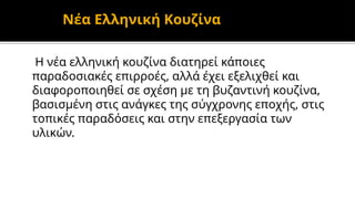 Νέα Ελληνική Κουζίνα
Η νέα ελληνική κουζίνα διατηρεί κάποιες
παραδοσιακές επιρροές, αλλά έχει εξελιχθεί και
διαφοροποιηθεί σε σχέση με τη βυζαντινή κουζίνα,
βασισμένη στις ανάγκες της σύγχρονης εποχής, στις
τοπικές παραδόσεις και στην επεξεργασία των
υλικών.
 