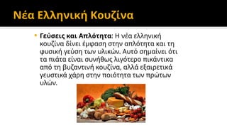 Νέα Ελληνική Κουζίνα
 Γεύσεις και Απλότητα: Η νέα ελληνική
κουζίνα δίνει έμφαση στην απλότητα και τη
φυσική γεύση των υλικών. Αυτό σημαίνει ότι
τα πιάτα είναι συνήθως λιγότερο πικάντικα
από τη βυζαντινή κουζίνα, αλλά εξαιρετικά
γευστικά χάρη στην ποιότητα των πρώτων
υλών.
 