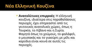 Νέα Ελληνική Κουζίνα
 Ανατολίτικες επιρροές: Η ελληνική
κουζίνα, ιδιαίτερα στις παραθαλάσσιες
περιοχές, έχει επηρεαστεί από τις
γειτονικές ανατολικές χώρες, όπως η
Τουρκία, το Λίβανο και η Συρία.
Φαγητά όπως το χούμους, το φαλάφελ,
ο μουσακάς και το γιαούρτι με μέλι και
καρύδια είναι κοινά σε αυτές τις
περιοχές.
 