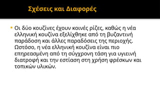 Σχέσεις και Διαφορές
 Οι δύο κουζίνες έχουν κοινές ρίζες, καθώς η νέα
ελληνική κουζίνα εξελίχθηκε από τη βυζαντινή
παράδοση και άλλες παραδόσεις της περιοχής.
Ωστόσο, η νέα ελληνική κουζίνα είναι πιο
επηρεασμένη από τη σύγχρονη τάση για υγιεινή
διατροφή και την εστίαση στη χρήση φρέσκων και
τοπικών υλικών.
 