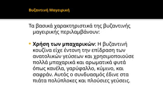 Τα βασικά χαρακτηριστικά της βυζαντινής
μαγειρικής περιλαμβάνουν:
 Χρήση των μπαχαρικών: Η βυζαντινή
κουζίνα είχε έντονη την επίδραση των
ανατολικών γεύσεων και χρησιμοποιούσε
πολλά μπαχαρικά και αρωματικά φυτά
όπως κανέλα, γαρύφαλλο, κύμινο, και
σαφράν. Αυτός ο συνδυασμός έδινε στα
πιάτα πολύπλοκες και πλούσιες γεύσεις.
Βυζαντινή Μαγειρική
 
