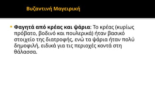  Φαγητά από κρέας και ψάρια: Το κρέας (κυρίως
πρόβατο, βοδινό και πουλερικά) ήταν βασικό
στοιχείο της διατροφής, ενώ τα ψάρια ήταν πολύ
δημοφιλή, ειδικά για τις περιοχές κοντά στη
θάλασσα.
Βυζαντινή Μαγειρική
 
