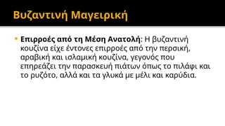 Βυζαντινή Μαγειρική
 Επιρροές από τη Μέση Ανατολή: Η βυζαντινή
κουζίνα είχε έντονες επιρροές από την περσική,
αραβική και ισλαμική κουζίνα, γεγονός που
επηρεάζει την παρασκευή πιάτων όπως το πιλάφι και
το ρυζότο, αλλά και τα γλυκά με μέλι και καρύδια.
 