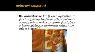  Ποικιλία γλυκών: Στη βυζαντινή κουζίνα, τα
γλυκά συχνά περιλάμβαναν μέλι, καρύδια και
φρούτα, ενώ τα «γαλακτοκομικά» γλυκά, όπως
οι λουκουμάδες και τα γλυκά με κρέμα, ήταν
επίσης δημοφιλή.
Βυζαντινή Μαγειρική
 