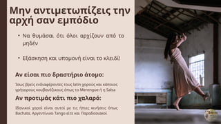 Μην αντιμετωπίζεις την
αρχή σαν εμπόδιο
Αν είσαι πιο δραστήριο άτομο:
Αν προτιμάς κάτι πιο χαλαρό:
• Να θυμάσαι ότι όλοι αρχίζουν από το
μηδέν
• Εξάσκηση και υπομονή είναι το κλειδί!
Ίσως βρείς ενδιαφέροντες τους latin χορούς και κάποιος
γρήγορους κουβανέζικους όπως το Merengue ή η Salsa
Ιδανικοί χοροί είναι αυτοί με τις ήπιες κινήσεις όπως
Bachata, Αργεντίνικο Tango είτε και Παραδοσιακοί
 