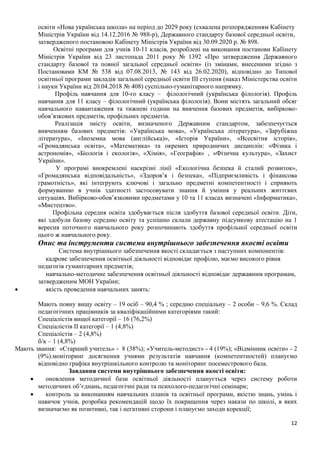 12
освіти «Нова українська школа» на період до 2029 року (схвалена розпорядженням Кабінету
Міністрів України від 14.12.2016 № 988-р), Державного стандарту базової середньої освіти,
затвердженого постановою Кабінету Міністрів України від 30.09.2020 р. № 898.
Освітні програми для учнів 10-11 класів, розроблені на виконання постанови Кабінету
Міністрів України від 23 листопада 2011 року № 1392 «Про затвердження Державного
стандарту базової та повної загальної середньої освіти» (із змінами, внесеними згідно з
Постановами КМ № 538 від 07.08.2013, № 143 від 26.02.2020), відповідно до Типової
освітньої програми закладів загальної середньої освіти ІІІ ступеня (наказ Міністерства освіти
і науки України від 20.04.2018 № 408) суспільно-гуманітарного напрямку.
Профіль навчання для 10-го класу – філологічний (українська філологія). Профіль
навчання для 11 класу – філологічний (українська філологія). Вони містять загальний обсяг
навчального навантаження та тижневі години на вивчення базових предметів, вибірково-
обов’язкових предметів, профільних предметів.
Реалізація змісту освіти, визначеного Державним стандартом, забезпечується
вивченням базових предметів: «Українська мова», «Українська література», «Зарубіжна
література», «Іноземна мова (англійська)», «Історія України», «Всесвітня історія»,
«Громадянська освіта», «Математика» та окремих природничих дисциплін: «Фізика і
астрономія», «Біологія і екологія», «Хімія», «Географія» , «Фізична культура», «Захист
України».
У програмі виокремлені наскрізні лінії «Екологічна безпека й сталий розвиток»,
«Громадянська відповідальність», «Здоров’я і безпека», «Підприємливість і фінансова
грамотність», які інтегрують ключові і загально предметні компетентності і сприяють
формуванню в учнів здатності застосовувати знання й уміння у реальних життєвих
ситуаціях. Вибірково-обов’язковими предметами у 10 та 11 класах визначені «Інформатика»,
«Мистецтво».
Профільна середня освіта здобувається після здобуття базової середньої освіти. Діти,
які здобули базову середню освіту та успішно склали державну підсумкову атестацію на 1
вересня поточного навчального року розпочинають здобуття профільної середньої освіти
цього ж навчального року.
Опис та інструменти системи внутрішнього забезпечення якості освіти
Система внутрішнього забезпечення якості складається з наступних компонентів:
кадрове забезпечення освітньої діяльності відповідає профілю, маємо високого рівня
педагогів гуманітарних предметів;
навчально-методичне забезпечення освітньої діяльності відповідає державним програмам,
затвердженим МОН України;
• якість проведення навчальних занять:
Мають повну вищу освіту – 19 осіб – 90,4 % ; середню спеціальну – 2 особи – 9,6 %. Склад
педагогічних працівників за кваліфікаційними категоріями такий:
Спеціалістів вищої категорії – 16 (76,2%)
Спеціалістів ІІ категорії – 1 (4,8%)
Спеціалістів – 2 (4,8%)
б/к – 1 (4,8%)
Мають звання: «Старший учитель» - 8 (38%); «Учитель-методист» - 4 (19%); «Відмінник освіти» - 2
(9%).моніторинг досягнення учнями результатів навчання (компетентностей) плануємо
відповідно графіка внутрішкільного контролю та моніторинг посеместрового бала.
Завдання системи внутрішнього забезпечення якості освіти:
• оновлення методичної бази освітньої діяльності планується через систему роботи
методичних об’єднань, педагогічні ради та психолого-педагогічні семінари;
• контроль за виконанням навчальних планів та освітньої програми, якістю знань, умінь і
навичок учнів, розробка рекомендацій щодо їх покращення через накази по школі, в яких
визначаємо як позитивні, так і негативні сторони і плануємо заходи корекції;
 