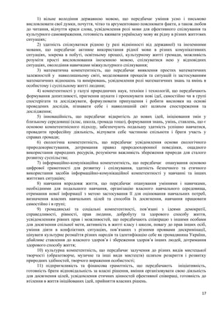 17
1) вільне володіння державною мовою, що передбачає уміння усно і письмово
висловлювати свої думки, почуття, чітко та аргументовано пояснювати факти, а також любов
до читання, відчуття краси слова, усвідомлення ролі мови для ефективного спілкування та
культурного самовираження, готовність вживати українську мову як рідну в різних життєвих
ситуаціях;
2) здатність спілкуватися рідною (у разі відмінності від державної) та іноземними
мовами, що передбачає активне використання рідної мови в різних комунікативних
ситуаціях, зокрема в побуті, освітньому процесі, культурному житті громади, можливість
розуміти прості висловлювання іноземною мовою, спілкуватися нею у відповідних
ситуаціях, оволодіння навичками міжкультурного спілкування;
3) математична компетентність, що передбачає виявлення простих математичних
залежностей у навколишньому світі, моделювання процесів та ситуацій із застосуванням
математичних відношень та вимірювань, усвідомлення ролі математичних знань та вмінь в
особистому і суспільному житті людини;
4) компетентності у галузі природничих наук, техніки і технологій, що передбачають
формування допитливості, прагнення шукати і пропонувати нові ідеї, самостійно чи в групі
спостерігати та досліджувати, формулювати припущення і робити висновки на основі
проведених дослідів, пізнавати себе і навколишній світ шляхом спостереження та
дослідження;
5) інноваційність, що передбачає відкритість до нових ідей, ініціювання змін у
близькому середовищі (клас, школа, громада тощо), формування знань, умінь, ставлень, що є
основою компетентнісного підходу, забезпечують подальшу здатність успішно навчатися,
провадити професійну діяльність, відчувати себе частиною спільноти і брати участь у
справах громади;
6) екологічна компетентність, що передбачає усвідомлення основи екологічного
природокористування, дотримання правил природоохоронної поведінки, ощадного
використання природних ресурсів, розуміючи важливість збереження природи для сталого
розвитку суспільства;
7) інформаційно-комунікаційна компетентність, що передбачає опанування основою
цифрової грамотності для розвитку і спілкування, здатність безпечного та етичного
використання засобів інформаційно-комунікаційної компетентності у навчанні та інших
життєвих ситуаціях;
8) навчання впродовж життя, що передбачає опанування уміннями і навичками,
необхідними для подальшого навчання, організацію власного навчального середовища,
отримання нової інформації з метою застосування її для оцінювання навчальних потреб,
визначення власних навчальних цілей та способів їх досягнення, навчання працювати
самостійно і в групі;
9) громадянські та соціальні компетентності, пов’язані з ідеями демократії,
справедливості, рівності, прав людини, добробуту та здорового способу життя,
усвідомленням рівних прав і можливостей, що передбачають співпрацю з іншими особами
для досягнення спільної мети, активність в житті класу і школи, повагу до прав інших осіб,
уміння діяти в конфліктних ситуаціях, пов’язаних з різними проявами дискримінації,
цінувати культурне розмаїття різних народів та ідентифікацію себе як громадянина України,
дбайливе ставлення до власного здоров’я і збереження здоров’я інших людей, дотримання
здорового способу життя;
10) культурна компетентність, що передбачає залучення до різних видів мистецької
творчості (образотворче, музичне та інші види мистецтв) шляхом розкриття і розвитку
природних здібностей, творчого вираження особистості;
11) підприємливість та фінансова грамотність, що передбачають ініціативність,
готовність брати відповідальність за власні рішення, вміння організовувати свою діяльність
для досягнення цілей, усвідомлення етичних цінностей ефективної співпраці, готовність до
втілення в життя ініційованих ідей, прийняття власних рішень.
 